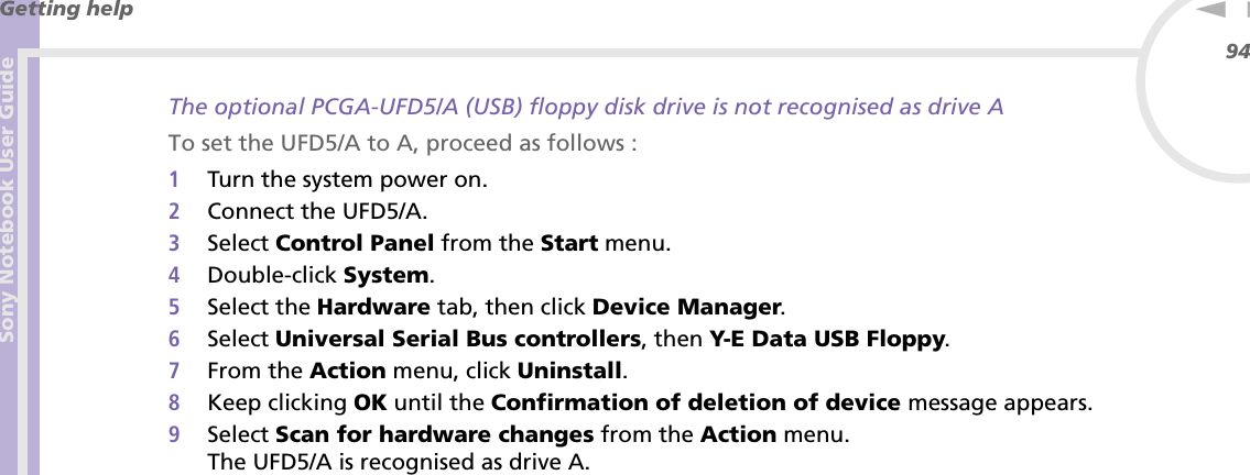Sony Notebook User GuideGetting help94nNThe optional PCGA-UFD5/A (USB) floppy disk drive is not recognised as drive ATo set the UFD5/A to A, proceed as follows :1Turn the system power on.2Connect the UFD5/A.3Select Control Panel from the Start menu.4Double-click System.5Select the Hardware tab, then click Device Manager.6Select Universal Serial Bus controllers, then Y-E Data USB Floppy.7From the Action menu, click Uninstall.8Keep clicking OK until the Confirmation of deletion of device message appears.9Select Scan for hardware changes from the Action menu.The UFD5/A is recognised as drive A.