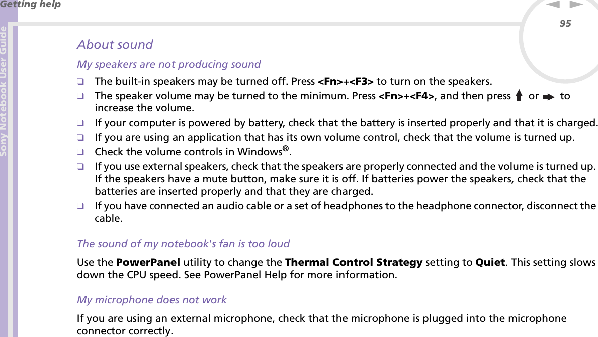 Sony Notebook User GuideGetting help95nNAbout soundMy speakers are not producing sound❑The built-in speakers may be turned off. Press &lt;Fn&gt;+&lt;F3&gt; to turn on the speakers.❑The speaker volume may be turned to the minimum. Press &lt;Fn&gt;+&lt;F4&gt;, and then press   or  to increase the volume.❑If your computer is powered by battery, check that the battery is inserted properly and that it is charged.❑If you are using an application that has its own volume control, check that the volume is turned up.❑Check the volume controls in Windows®.❑If you use external speakers, check that the speakers are properly connected and the volume is turned up. If the speakers have a mute button, make sure it is off. If batteries power the speakers, check that the batteries are inserted properly and that they are charged.❑If you have connected an audio cable or a set of headphones to the headphone connector, disconnect the cable.The sound of my notebook&apos;s fan is too loudUse the PowerPanel utility to change the Thermal Control Strategy setting to Quiet. This setting slows down the CPU speed. See PowerPanel Help for more information.My microphone does not workIf you are using an external microphone, check that the microphone is plugged into the microphone connector correctly.