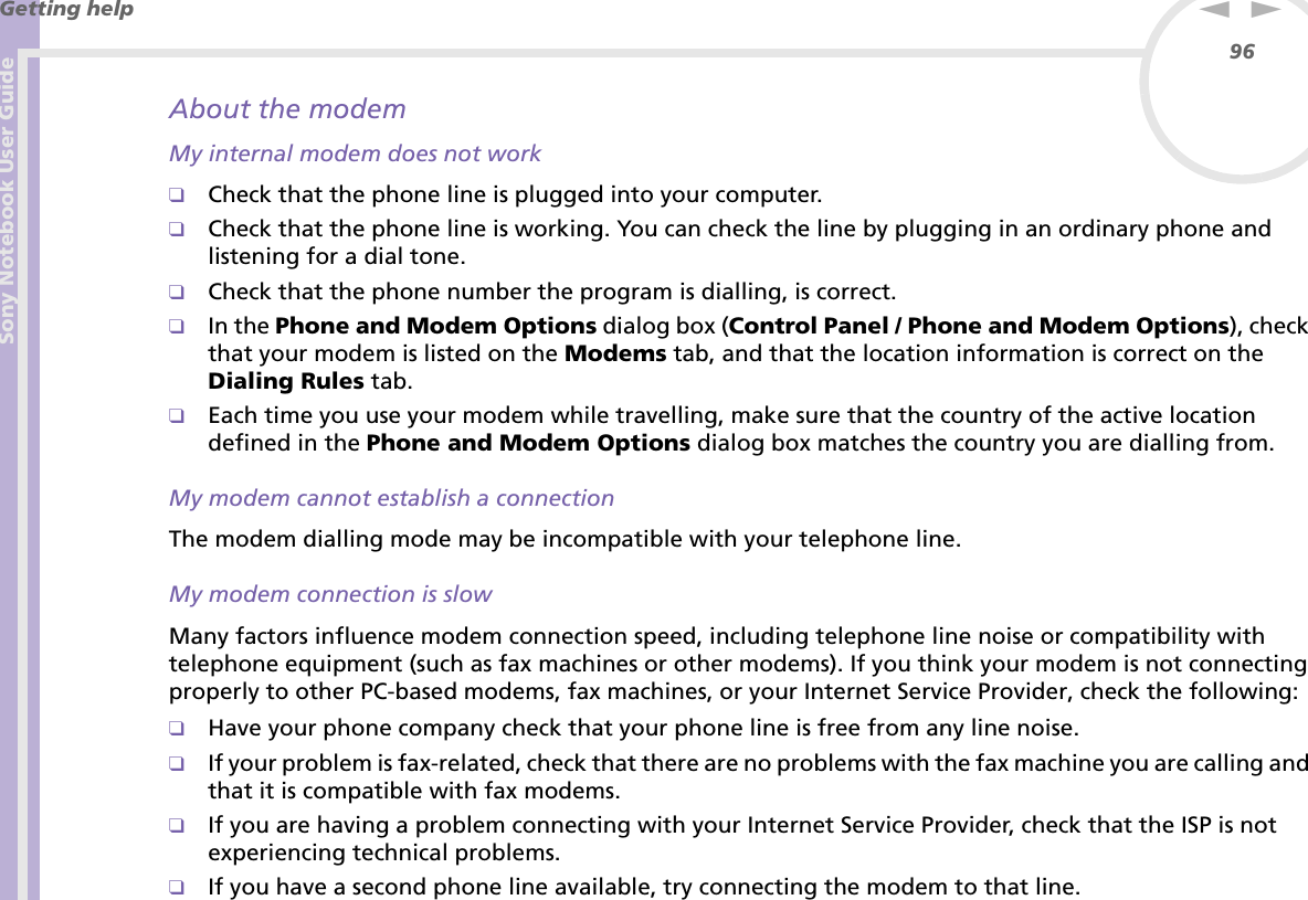 Sony Notebook User GuideGetting help96nNAbout the modemMy internal modem does not work❑Check that the phone line is plugged into your computer.❑Check that the phone line is working. You can check the line by plugging in an ordinary phone and listening for a dial tone.❑Check that the phone number the program is dialling, is correct.❑In the Phone and Modem Options dialog box (Control Panel / Phone and Modem Options), check that your modem is listed on the Modems tab, and that the location information is correct on the Dialing Rules tab.❑Each time you use your modem while travelling, make sure that the country of the active location defined in the Phone and Modem Options dialog box matches the country you are dialling from.My modem cannot establish a connectionThe modem dialling mode may be incompatible with your telephone line.My modem connection is slowMany factors influence modem connection speed, including telephone line noise or compatibility with telephone equipment (such as fax machines or other modems). If you think your modem is not connecting properly to other PC-based modems, fax machines, or your Internet Service Provider, check the following: ❑Have your phone company check that your phone line is free from any line noise.❑If your problem is fax-related, check that there are no problems with the fax machine you are calling and that it is compatible with fax modems.❑If you are having a problem connecting with your Internet Service Provider, check that the ISP is not experiencing technical problems.❑If you have a second phone line available, try connecting the modem to that line.