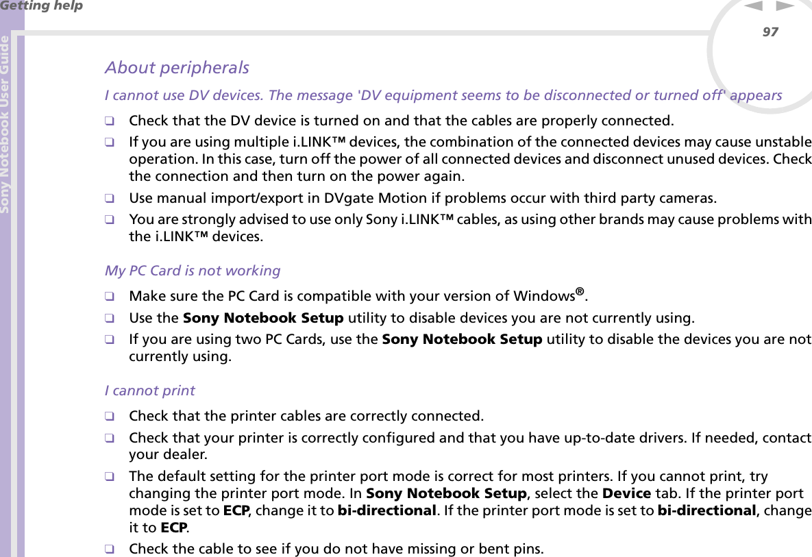 Sony Notebook User GuideGetting help97nNAbout peripheralsI cannot use DV devices. The message &apos;DV equipment seems to be disconnected or turned off&apos; appears❑Check that the DV device is turned on and that the cables are properly connected.❑If you are using multiple i.LINK™ devices, the combination of the connected devices may cause unstable operation. In this case, turn off the power of all connected devices and disconnect unused devices. Check the connection and then turn on the power again.❑Use manual import/export in DVgate Motion if problems occur with third party cameras.❑You are strongly advised to use only Sony i.LINK™ cables, as using other brands may cause problems with the i.LINK™ devices.My PC Card is not working❑Make sure the PC Card is compatible with your version of Windows®.❑Use the Sony Notebook Setup utility to disable devices you are not currently using.❑If you are using two PC Cards, use the Sony Notebook Setup utility to disable the devices you are not currently using.I cannot print❑Check that the printer cables are correctly connected.❑Check that your printer is correctly configured and that you have up-to-date drivers. If needed, contact your dealer.❑The default setting for the printer port mode is correct for most printers. If you cannot print, try changing the printer port mode. In Sony Notebook Setup, select the Device tab. If the printer port mode is set to ECP, change it to bi-directional. If the printer port mode is set to bi-directional, change it to ECP.❑Check the cable to see if you do not have missing or bent pins.