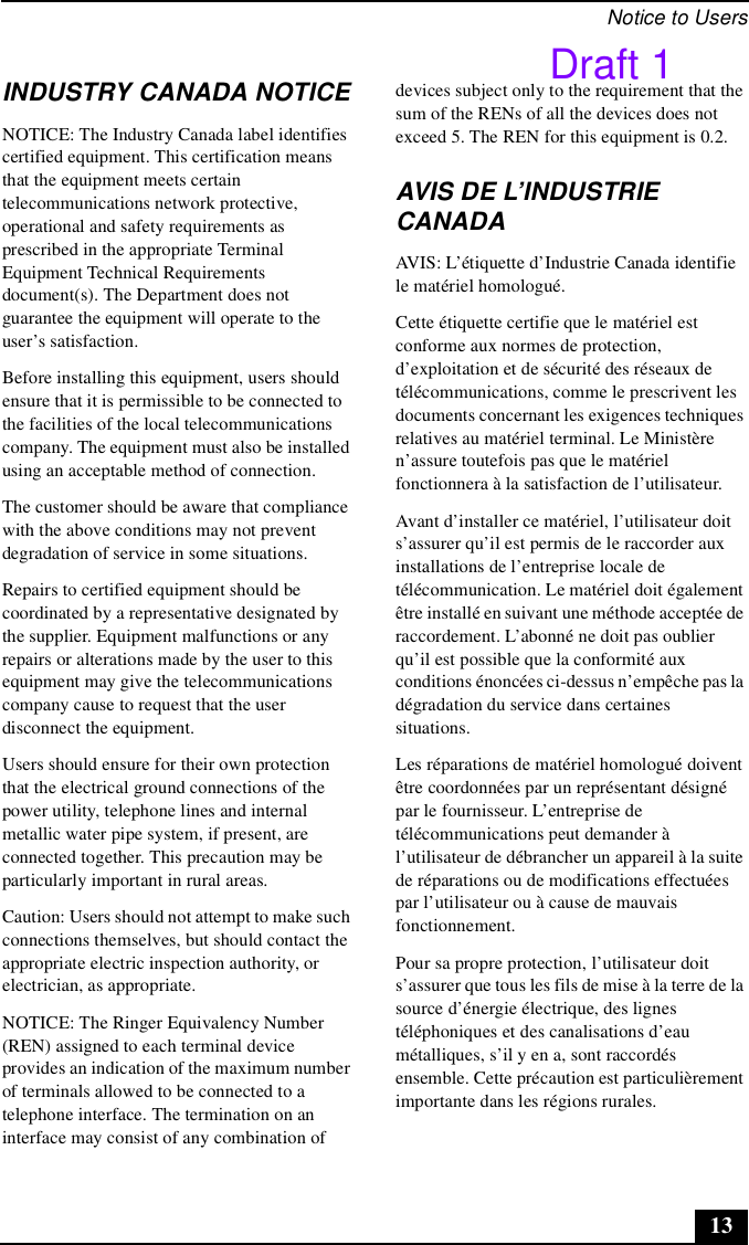 Notice to Users13INDUSTRY CANADA NOTICENOTICE: The Industry Canada label identifies certified equipment. This certification means that the equipment meets certain telecommunications network protective, operational and safety requirements as prescribed in the appropriate Terminal Equipment Technical Requirements document(s). The Department does not guarantee the equipment will operate to the user’s satisfaction.Before installing this equipment, users should ensure that it is permissible to be connected to the facilities of the local telecommunications company. The equipment must also be installed using an acceptable method of connection.The customer should be aware that compliance with the above conditions may not prevent degradation of service in some situations.Repairs to certified equipment should be coordinated by a representative designated by the supplier. Equipment malfunctions or any repairs or alterations made by the user to this equipment may give the telecommunications company cause to request that the user disconnect the equipment.Users should ensure for their own protection that the electrical ground connections of the power utility, telephone lines and internal metallic water pipe system, if present, are connected together. This precaution may be particularly important in rural areas.Caution: Users should not attempt to make such connections themselves, but should contact the appropriate electric inspection authority, or electrician, as appropriate.NOTICE: The Ringer Equivalency Number (REN) assigned to each terminal device provides an indication of the maximum number of terminals allowed to be connected to a telephone interface. The termination on an interface may consist of any combination of devices subject only to the requirement that the sum of the RENs of all the devices does not exceed 5. The REN for this equipment is 0.2.AVIS DE L’INDUSTRIE CANADAAVIS: L’étiquette d’Industrie Canada identifie le matériel homologué.Cette étiquette certifie que le matériel est conforme aux normes de protection, d’exploitation et de sécurité des réseaux de télécommunications, comme le prescrivent les documents concernant les exigences techniques relatives au matériel terminal. Le Ministère n’assure toutefois pas que le matériel fonctionnera à la satisfaction de l’utilisateur.Avant d’installer ce matériel, l’utilisateur doit s’assurer qu’il est permis de le raccorder aux installations de l’entreprise locale de télécommunication. Le matériel doit également être installé en suivant une méthode acceptée de raccordement. L’abonné ne doit pas oublier qu’il est possible que la conformité aux conditions énoncées ci-dessus n’empêche pas la dégradation du service dans certaines situations.Les réparations de matériel homologué doivent être coordonnées par un représentant désigné par le fournisseur. L’entreprise de télécommunications peut demander à l’utilisateur de débrancher un appareil à la suite de réparations ou de modifications effectuées par l’utilisateur ou à cause de mauvais fonctionnement.Pour sa propre protection, l’utilisateur doit s’assurer que tous les fils de mise à la terre de la source d’énergie électrique, des lignes téléphoniques et des canalisations d’eau métalliques, s’il y en a, sont raccordés ensemble. Cette précaution est particulièrement importante dans les régions rurales.Draft 1