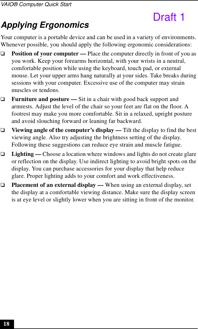 VAIO® Computer Quick Start18Applying ErgonomicsYour computer is a portable device and can be used in a variety of environments. Whenever possible, you should apply the following ergonomic considerations:❑Position of your computer — Place the computer directly in front of you as you work. Keep your forearms horizontal, with your wrists in a neutral, comfortable position while using the keyboard, touch pad, or external mouse. Let your upper arms hang naturally at your sides. Take breaks during sessions with your computer. Excessive use of the computer may strain muscles or tendons.❑Furniture and posture — Sit in a chair with good back support and armrests. Adjust the level of the chair so your feet are flat on the floor. A footrest may make you more comfortable. Sit in a relaxed, upright posture and avoid slouching forward or leaning far backward.❑Viewing angle of the computer’s display — Tilt the display to find the best viewing angle. Also try adjusting the brightness setting of the display. Following these suggestions can reduce eye strain and muscle fatigue.❑Lighting — Choose a location where windows and lights do not create glare or reflection on the display. Use indirect lighting to avoid bright spots on the display. You can purchase accessories for your display that help reduce glare. Proper lighting adds to your comfort and work effectiveness.❑Placement of an external display — When using an external display, set the display at a comfortable viewing distance. Make sure the display screen is at eye level or slightly lower when you are sitting in front of the monitor.Draft 1