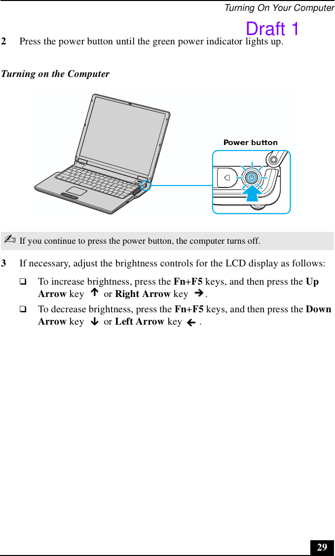Turning On Your Computer292Press the power button until the green power indicator lights up.3If necessary, adjust the brightness controls for the LCD display as follows: ❑To increase brightness, press the Fn+F5 keys, and then press the Up Arrow key   or Right Arrow key  . ❑To decrease brightness, press the Fn+F5 keys, and then press the Down Arrow key   or Left Arrow key  . Turning on the Computer✍If you continue to press the power button, the computer turns off.Draft 1
