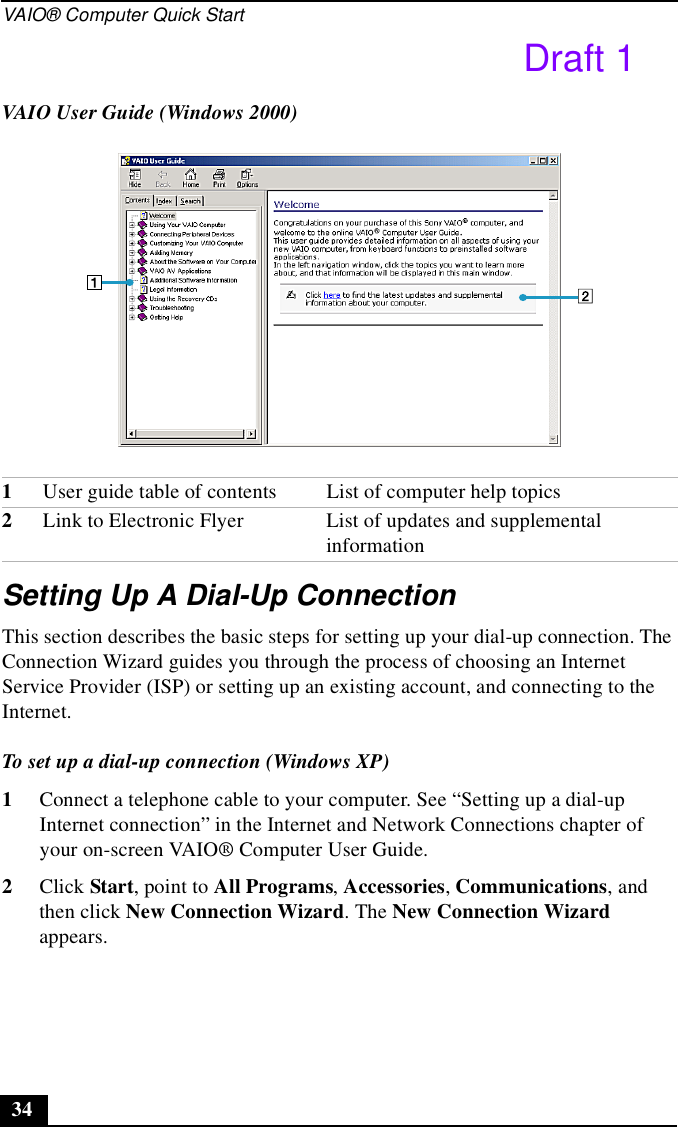 VAIO® Computer Quick Start34Setting Up A Dial-Up ConnectionThis section describes the basic steps for setting up your dial-up connection. The Connection Wizard guides you through the process of choosing an Internet Service Provider (ISP) or setting up an existing account, and connecting to the Internet.To set up a dial-up connection (Windows XP)1Connect a telephone cable to your computer. See “Setting up a dial-up Internet connection” in the Internet and Network Connections chapter of your on-screen VAIO® Computer User Guide.2Click Start, point to All Programs, Accessories, Communications, and then click New Connection Wizard. The New Connection Wizard appears.VAIO User Guide (Windows 2000)1User guide table of contents List of computer help topics2Link to Electronic Flyer  List of updates and supplemental informationDraft 1