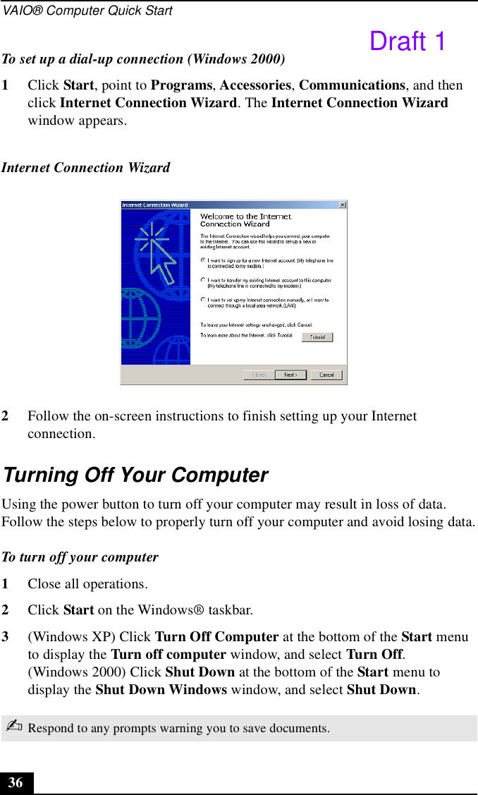 VAIO® Computer Quick Start36To set up a dial-up connection (Windows 2000)1Click Start, point to Programs, Accessories, Communications, and then click Internet Connection Wizard. The Internet Connection Wizard window appears.2Follow the on-screen instructions to finish setting up your Internet connection.Turning Off Your ComputerUsing the power button to turn off your computer may result in loss of data. Follow the steps below to properly turn off your computer and avoid losing data.To turn off your computer1Close all operations.2Click Start on the Windows® taskbar.3(Windows XP) Click Turn Off Computer at the bottom of the Start menu to display the Turn off computer window, and select Turn Off.(Windows 2000) Click Shut Down at the bottom of the Start menu to display the Shut Down Windows window, and select Shut Down.Internet Connection Wizard ✍Respond to any prompts warning you to save documents.Draft 1