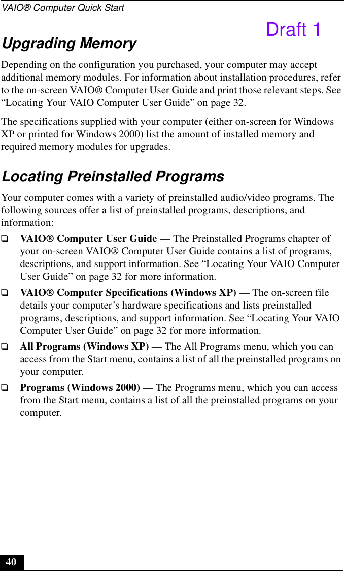 VAIO® Computer Quick Start40Upgrading MemoryDepending on the configuration you purchased, your computer may accept additional memory modules. For information about installation procedures, refer to the on-screen VAIO® Computer User Guide and print those relevant steps. See “Locating Your VAIO Computer User Guide” on page 32. The specifications supplied with your computer (either on-screen for Windows XP or printed for Windows 2000) list the amount of installed memory and required memory modules for upgrades.Locating Preinstalled ProgramsYour computer comes with a variety of preinstalled audio/video programs. The following sources offer a list of preinstalled programs, descriptions, and information:❑VAIO® Computer User Guide — The Preinstalled Programs chapter of your on-screen VAIO® Computer User Guide contains a list of programs, descriptions, and support information. See “Locating Your VAIO Computer User Guide” on page 32 for more information.❑VAIO® Computer Specifications (Windows XP) — The on-screen file details your computer’s hardware specifications and lists preinstalled programs, descriptions, and support information. See “Locating Your VAIO Computer User Guide” on page 32 for more information.❑All Programs (Windows XP) — The All Programs menu, which you can access from the Start menu, contains a list of all the preinstalled programs on your computer.❑Programs (Windows 2000) — The Programs menu, which you can access from the Start menu, contains a list of all the preinstalled programs on your computer.Draft 1