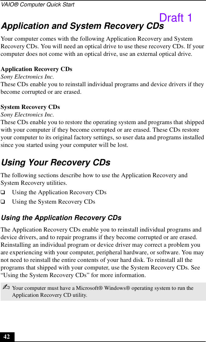 VAIO® Computer Quick Start42Application and System Recovery CDsYour computer comes with the following Application Recovery and System Recovery CDs. You will need an optical drive to use these recovery CDs. If your computer does not come with an optical drive, use an external optical drive. Application Recovery CDsSony Electronics Inc.These CDs enable you to reinstall individual programs and device drivers if they become corrupted or are erased.System Recovery CDsSony Electronics Inc.These CDs enable you to restore the operating system and programs that shipped with your computer if they become corrupted or are erased. These CDs restore your computer to its original factory settings, so user data and programs installed since you started using your computer will be lost.Using Your Recovery CDsThe following sections describe how to use the Application Recovery and System Recovery utilities. ❑Using the Application Recovery CDs❑Using the System Recovery CDsUsing the Application Recovery CDsThe Application Recovery CDs enable you to reinstall individual programs and device drivers, and to repair programs if they become corrupted or are erased. Reinstalling an individual program or device driver may correct a problem you are experiencing with your computer, peripheral hardware, or software. You may not need to reinstall the entire contents of your hard disk. To reinstall all the programs that shipped with your computer, use the System Recovery CDs. See “Using the System Recovery CDs” for more information.✍Your computer must have a Microsoft® Windows® operating system to run the Application Recovery CD utility.Draft 1