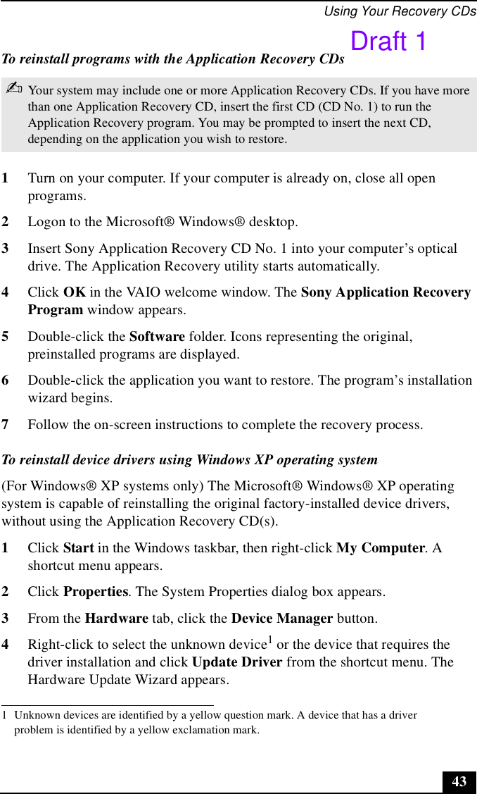 Using Your Recovery CDs43To reinstall programs with the Application Recovery CDs1Turn on your computer. If your computer is already on, close all open programs.2Logon to the Microsoft® Windows® desktop.3Insert Sony Application Recovery CD No. 1 into your computer’s optical drive. The Application Recovery utility starts automatically.4Click OK in the VAIO welcome window. The Sony Application Recovery Program window appears.5Double-click the Software folder. Icons representing the original, preinstalled programs are displayed.6Double-click the application you want to restore. The program’s installation wizard begins. 7Follow the on-screen instructions to complete the recovery process.To reinstall device drivers using Windows XP operating system(For Windows® XP systems only) The Microsoft® Windows® XP operating system is capable of reinstalling the original factory-installed device drivers, without using the Application Recovery CD(s).1Click Start in the Windows taskbar, then right-click My Computer. A shortcut menu appears.2Click Properties. The System Properties dialog box appears.3From the Hardware tab, click the Device Manager button.4Right-click to select the unknown device1 or the device that requires the driver installation and click Update Driver from the shortcut menu. The Hardware Update Wizard appears.✍Your system may include one or more Application Recovery CDs. If you have more than one Application Recovery CD, insert the first CD (CD No. 1) to run the Application Recovery program. You may be prompted to insert the next CD, depending on the application you wish to restore.1 Unknown devices are identified by a yellow question mark. A device that has a driver problem is identified by a yellow exclamation mark.Draft 1