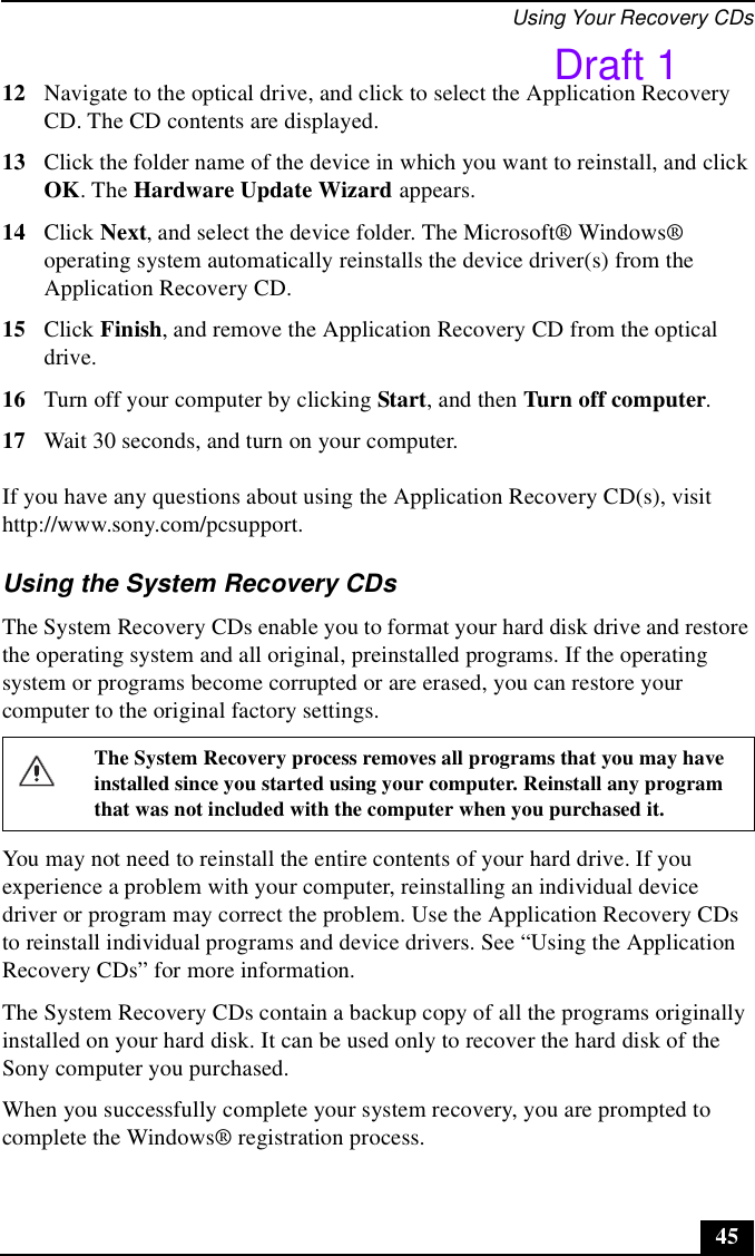 Using Your Recovery CDs4512 Navigate to the optical drive, and click to select the Application Recovery CD. The CD contents are displayed.13 Click the folder name of the device in which you want to reinstall, and click OK. The Hardware Update Wizard appears.14 Click Next, and select the device folder. The Microsoft® Windows® operating system automatically reinstalls the device driver(s) from the Application Recovery CD.15 Click Finish, and remove the Application Recovery CD from the optical drive.16 Turn off your computer by clicking Start, and then Turn off computer. 17 Wait 30 seconds, and turn on your computer. If you have any questions about using the Application Recovery CD(s), visit http://www.sony.com/pcsupport.Using the System Recovery CDsThe System Recovery CDs enable you to format your hard disk drive and restore the operating system and all original, preinstalled programs. If the operating system or programs become corrupted or are erased, you can restore your computer to the original factory settings. You may not need to reinstall the entire contents of your hard drive. If you experience a problem with your computer, reinstalling an individual device driver or program may correct the problem. Use the Application Recovery CDs to reinstall individual programs and device drivers. See “Using the Application Recovery CDs” for more information.The System Recovery CDs contain a backup copy of all the programs originally installed on your hard disk. It can be used only to recover the hard disk of the Sony computer you purchased.When you successfully complete your system recovery, you are prompted to complete the Windows® registration process.The System Recovery process removes all programs that you may have installed since you started using your computer. Reinstall any program that was not included with the computer when you purchased it.Draft 1