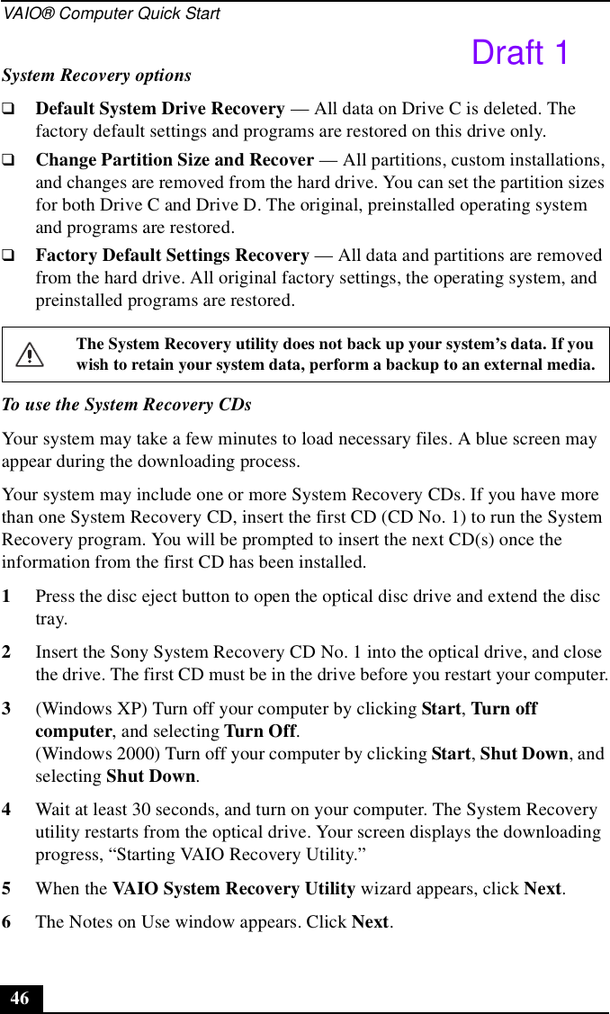 VAIO® Computer Quick Start46System Recovery options❑Default System Drive Recovery — All data on Drive C is deleted. The factory default settings and programs are restored on this drive only.❑Change Partition Size and Recover — All partitions, custom installations, and changes are removed from the hard drive. You can set the partition sizes for both Drive C and Drive D. The original, preinstalled operating system and programs are restored.❑Factory Default Settings Recovery — All data and partitions are removed from the hard drive. All original factory settings, the operating system, and preinstalled programs are restored.To use the System Recovery CDsYour system may take a few minutes to load necessary files. A blue screen may appear during the downloading process.Your system may include one or more System Recovery CDs. If you have more than one System Recovery CD, insert the first CD (CD No. 1) to run the System Recovery program. You will be prompted to insert the next CD(s) once the information from the first CD has been installed.1Press the disc eject button to open the optical disc drive and extend the disc tray.2Insert the Sony System Recovery CD No. 1 into the optical drive, and close the drive. The first CD must be in the drive before you restart your computer.3(Windows XP) Turn off your computer by clicking Start, Turn off computer, and selecting Turn Off.(Windows 2000) Turn off your computer by clicking Start, Shut Down, and selecting Shut Down.4Wait at least 30 seconds, and turn on your computer. The System Recovery utility restarts from the optical drive. Your screen displays the downloading progress, “Starting VAIO Recovery Utility.”5When the VAIO System Recovery Utility wizard appears, click Next.6The Notes on Use window appears. Click Next.The System Recovery utility does not back up your system’s data. If you wish to retain your system data, perform a backup to an external media.Draft 1
