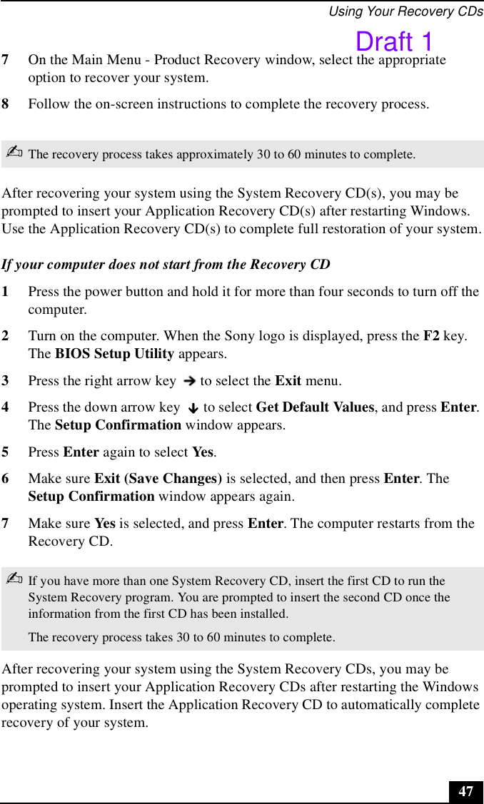 Using Your Recovery CDs477On the Main Menu - Product Recovery window, select the appropriate option to recover your system.8Follow the on-screen instructions to complete the recovery process.After recovering your system using the System Recovery CD(s), you may be prompted to insert your Application Recovery CD(s) after restarting Windows. Use the Application Recovery CD(s) to complete full restoration of your system.If your computer does not start from the Recovery CD1Press the power button and hold it for more than four seconds to turn off the computer.2Turn on the computer. When the Sony logo is displayed, press the F2 key. The BIOS Setup Utility appears.3Press the right arrow key   to select the Exit menu.4Press the down arrow key   to select Get Default Values, and press Enter. The Setup Confirmation window appears.5Press Enter again to select Yes. 6Make sure Exit (Save Changes) is selected, and then press Enter. The Setup Confirmation window appears again.7Make sure Yes is selected, and press Enter. The computer restarts from the Recovery CD.After recovering your system using the System Recovery CDs, you may be prompted to insert your Application Recovery CDs after restarting the Windows operating system. Insert the Application Recovery CD to automatically complete recovery of your system.✍The recovery process takes approximately 30 to 60 minutes to complete.✍If you have more than one System Recovery CD, insert the first CD to run the System Recovery program. You are prompted to insert the second CD once the information from the first CD has been installed.The recovery process takes 30 to 60 minutes to complete.Draft 1