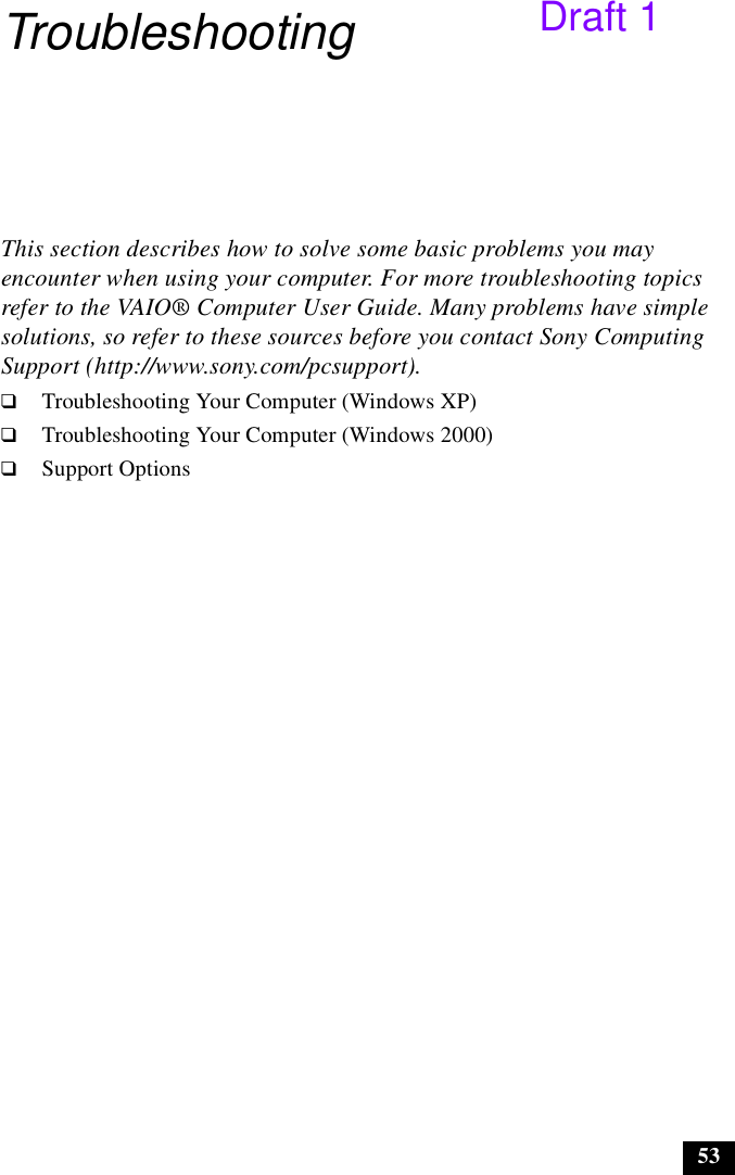 53TroubleshootingThis section describes how to solve some basic problems you may encounter when using your computer. For more troubleshooting topics refer to the VAIO® Computer User Guide. Many problems have simple solutions, so refer to these sources before you contact Sony Computing Support (http://www.sony.com/pcsupport).❑Troubleshooting Your Computer (Windows XP)❑Troubleshooting Your Computer (Windows 2000)❑Support OptionsDraft 1