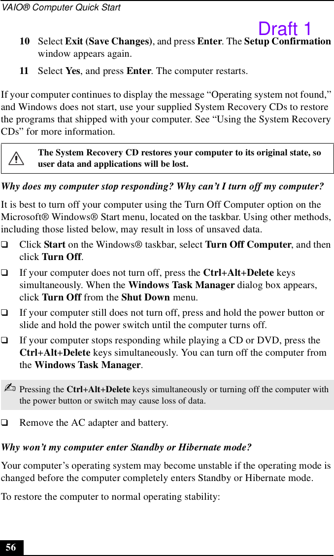 VAIO® Computer Quick Start5610 Select Exit (Save Changes), and press Enter. The Setup Confirmation window appears again.11 Select Yes, and press Enter. The computer restarts.If your computer continues to display the message “Operating system not found,” and Windows does not start, use your supplied System Recovery CDs to restore the programs that shipped with your computer. See “Using the System Recovery CDs” for more information.Why does my computer stop responding? Why can’t I turn off my computer?It is best to turn off your computer using the Turn Off Computer option on the Microsoft® Windows® Start menu, located on the taskbar. Using other methods, including those listed below, may result in loss of unsaved data. ❑Click Start on the Windows® taskbar, select Turn Off Computer, and then click Turn Off.❑If your computer does not turn off, press the Ctrl+Alt+Delete keys simultaneously. When the Windows Task Manager dialog box appears, click Turn Off from the Shut Down menu.❑If your computer still does not turn off, press and hold the power button or slide and hold the power switch until the computer turns off.❑If your computer stops responding while playing a CD or DVD, press the Ctrl+Alt+Delete keys simultaneously. You can turn off the computer from the Windows Task Manager.❑Remove the AC adapter and battery.Why won’t my computer enter Standby or Hibernate mode?Your computer’s operating system may become unstable if the operating mode is changed before the computer completely enters Standby or Hibernate mode.To restore the computer to normal operating stability: The System Recovery CD restores your computer to its original state, so user data and applications will be lost.✍Pressing the Ctrl+Alt+Delete keys simultaneously or turning off the computer with the power button or switch may cause loss of data.Draft 1