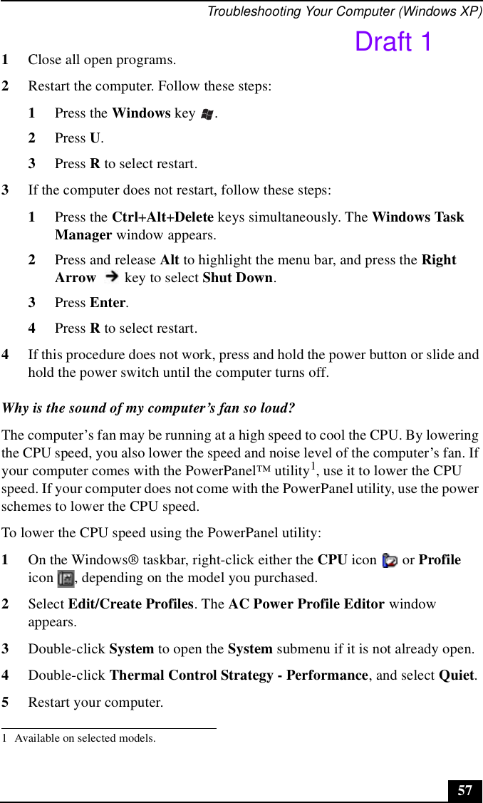 Troubleshooting Your Computer (Windows XP)571Close all open programs.2Restart the computer. Follow these steps:1Press the Windows key  .2Press U.3Press R to select restart.3If the computer does not restart, follow these steps:1Press the Ctrl+Alt+Delete keys simultaneously. The Windows Task Manager window appears. 2Press and release Alt to highlight the menu bar, and press the Right Arrow   key to select Shut Down. 3Press Enter.4Press R to select restart.4If this procedure does not work, press and hold the power button or slide and hold the power switch until the computer turns off.Why is the sound of my computer’s fan so loud?The computer’s fan may be running at a high speed to cool the CPU. By lowering the CPU speed, you also lower the speed and noise level of the computer’s fan. If your computer comes with the PowerPanel™ utility1, use it to lower the CPU speed. If your computer does not come with the PowerPanel utility, use the power schemes to lower the CPU speed.To lower the CPU speed using the PowerPanel utility:1On the Windows® taskbar, right-click either the CPU icon   or Profile icon  , depending on the model you purchased.2Select Edit/Create Profiles. The AC Power Profile Editor window appears.3Double-click System to open the System submenu if it is not already open.4Double-click Thermal Control Strategy - Performance, and select Quiet.5Restart your computer.1 Available on selected models.Draft 1
