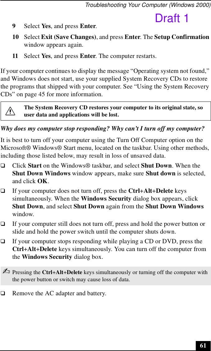 Troubleshooting Your Computer (Windows 2000)619Select Yes, and press Enter.10 Select Exit (Save Changes), and press Enter. The Setup Confirmation window appears again.11 Select Yes, and press Enter. The computer restarts.If your computer continues to display the message “Operating system not found,” and Windows does not start, use your supplied System Recovery CDs to restore the programs that shipped with your computer. See “Using the System Recovery CDs” on page 45 for more information.Why does my computer stop responding? Why can’t I turn off my computer?It is best to turn off your computer using the Turn Off Computer option on the Microsoft® Windows® Start menu, located on the taskbar. Using other methods, including those listed below, may result in loss of unsaved data. ❑Click Start on the Windows® taskbar, and select Shut Down. When the Shut Down Windows window appears, make sure Shut down is selected, and click OK.❑If your computer does not turn off, press the Ctrl+Alt+Delete keys simultaneously. When the Windows Security dialog box appears, click Shut Down, and select Shut Down again from the Shut Down Windows window.❑If your computer still does not turn off, press and hold the power button or slide and hold the power switch until the computer shuts down.❑If your computer stops responding while playing a CD or DVD, press the Ctrl+Alt+Delete keys simultaneously. You can turn off the computer from the Windows Security dialog box.❑Remove the AC adapter and battery.The System Recovery CD restores your computer to its original state, so user data and applications will be lost.✍Pressing the Ctrl+Alt+Delete keys simultaneously or turning off the computer with the power button or switch may cause loss of data.Draft 1