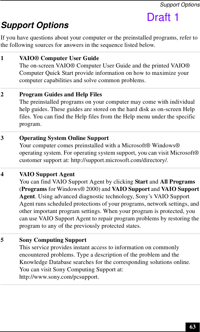 Support Options63Support OptionsIf you have questions about your computer or the preinstalled programs, refer to the following sources for answers in the sequence listed below.1 VAIO® Computer User GuideThe on-screen VAIO® Computer User Guide and the printed VAIO® Computer Quick Start provide information on how to maximize your computer capabilities and solve common problems.2 Program Guides and Help FilesThe preinstalled programs on your computer may come with individual help guides. These guides are stored on the hard disk as on-screen Help files. You can find the Help files from the Help menu under the specific program. 3 Operating System Online SupportYour computer comes preinstalled with a Microsoft® Windows® operating system. For operating system support, you can visit Microsoft® customer support at: http://support.microsoft.com/directory/.4 VAIO Support AgentYou can find VAIO Support Agent by clicking Start and All Programs (Programs for Windows® 2000) and VAIO Support and VAIO Support Agent. Using advanced diagnostic technology, Sony’s VAIO Support Agent runs scheduled protections of your programs, network settings, and other important program settings. When your program is protected, you can use VAIO Support Agent to repair program problems by restoring the program to any of the previously protected states.5 Sony Computing SupportThis service provides instant access to information on commonly encountered problems. Type a description of the problem and the Knowledge Database searches for the corresponding solutions online. You can visit Sony Computing Support at: http://www.sony.com/pcsupport.Draft 1