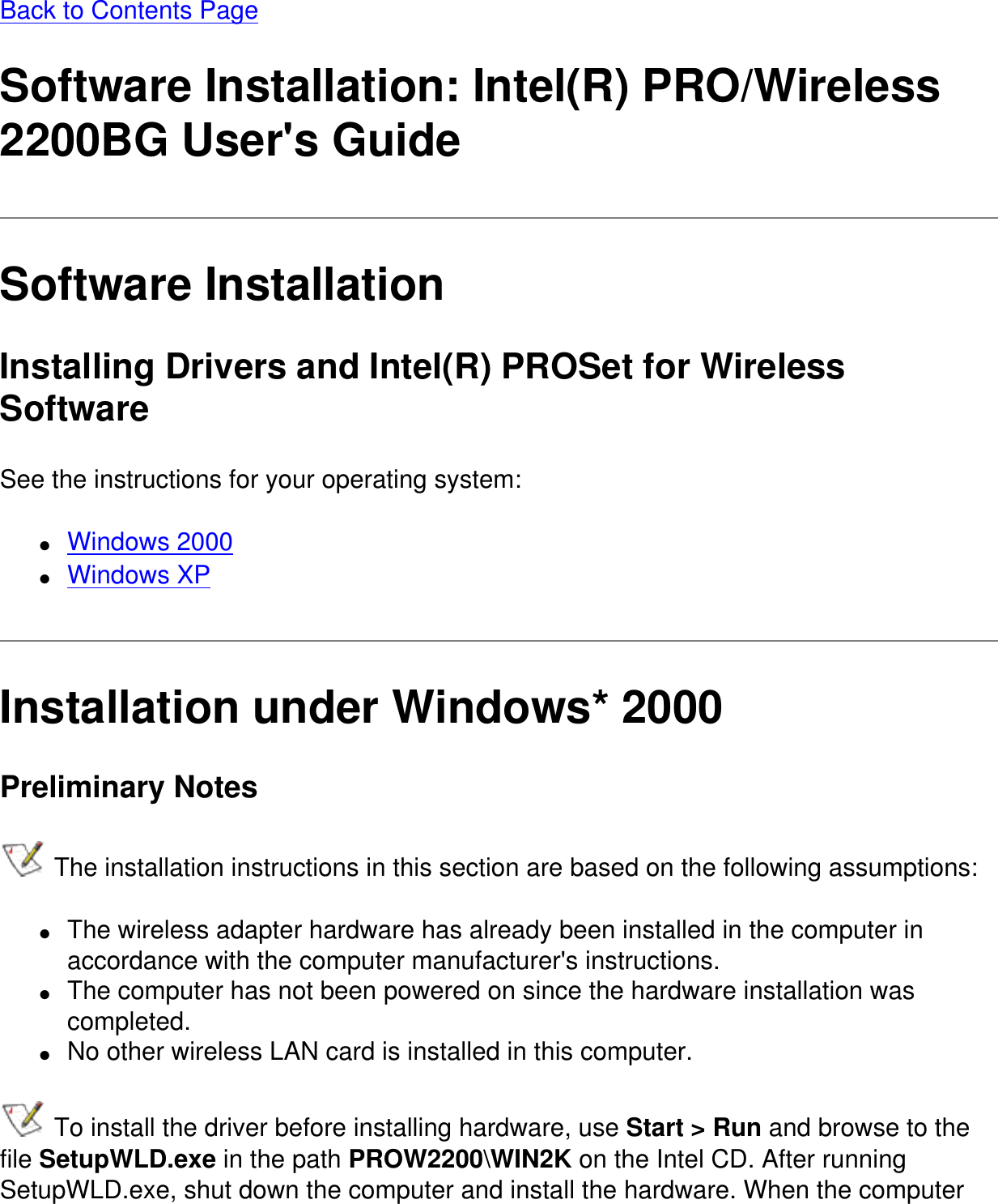 Back to Contents PageSoftware Installation: Intel(R) PRO/Wireless 2200BG User&apos;s GuideSoftware InstallationInstalling Drivers and Intel(R) PROSet for Wireless SoftwareSee the instructions for your operating system:●     Windows 2000●     Windows XPInstallation under Windows* 2000Preliminary Notes The installation instructions in this section are based on the following assumptions:●     The wireless adapter hardware has already been installed in the computer in accordance with the computer manufacturer&apos;s instructions.●     The computer has not been powered on since the hardware installation was completed.●     No other wireless LAN card is installed in this computer. To install the driver before installing hardware, use Start &gt; Run and browse to the file SetupWLD.exe in the path PROW2200\WIN2K on the Intel CD. After running SetupWLD.exe, shut down the computer and install the hardware. When the computer 