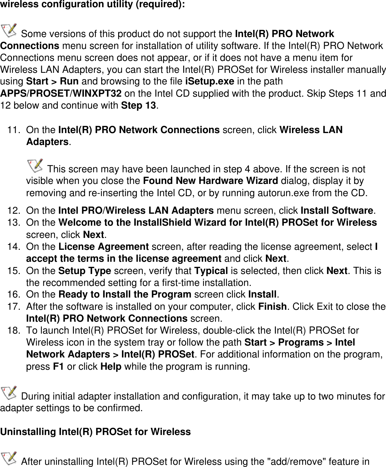 wireless configuration utility (required): Some versions of this product do not support the Intel(R) PRO Network Connections menu screen for installation of utility software. If the Intel(R) PRO Network Connections menu screen does not appear, or if it does not have a menu item for Wireless LAN Adapters, you can start the Intel(R) PROSet for Wireless installer manually using Start &gt; Run and browsing to the file iSetup.exe in the path APPS/PROSET/WINXPT32 on the Intel CD supplied with the product. Skip Steps 11 and 12 below and continue with Step 13.11.  On the Intel(R) PRO Network Connections screen, click Wireless LAN Adapters.  This screen may have been launched in step 4 above. If the screen is not visible when you close the Found New Hardware Wizard dialog, display it by removing and re-inserting the Intel CD, or by running autorun.exe from the CD.12.  On the Intel PRO/Wireless LAN Adapters menu screen, click Install Software. 13.  On the Welcome to the InstallShield Wizard for Intel(R) PROSet for Wireless screen, click Next.14.  On the License Agreement screen, after reading the license agreement, select I accept the terms in the license agreement and click Next.15.  On the Setup Type screen, verify that Typical is selected, then click Next. This is the recommended setting for a first-time installation.16.  On the Ready to Install the Program screen click Install.17.  After the software is installed on your computer, click Finish. Click Exit to close the Intel(R) PRO Network Connections screen.18.  To launch Intel(R) PROSet for Wireless, double-click the Intel(R) PROSet for Wireless icon in the system tray or follow the path Start &gt; Programs &gt; Intel Network Adapters &gt; Intel(R) PROSet. For additional information on the program, press F1 or click Help while the program is running. During initial adapter installation and configuration, it may take up to two minutes for adapter settings to be confirmed.Uninstalling Intel(R) PROSet for Wireless After uninstalling Intel(R) PROSet for Wireless using the &quot;add/remove&quot; feature in 