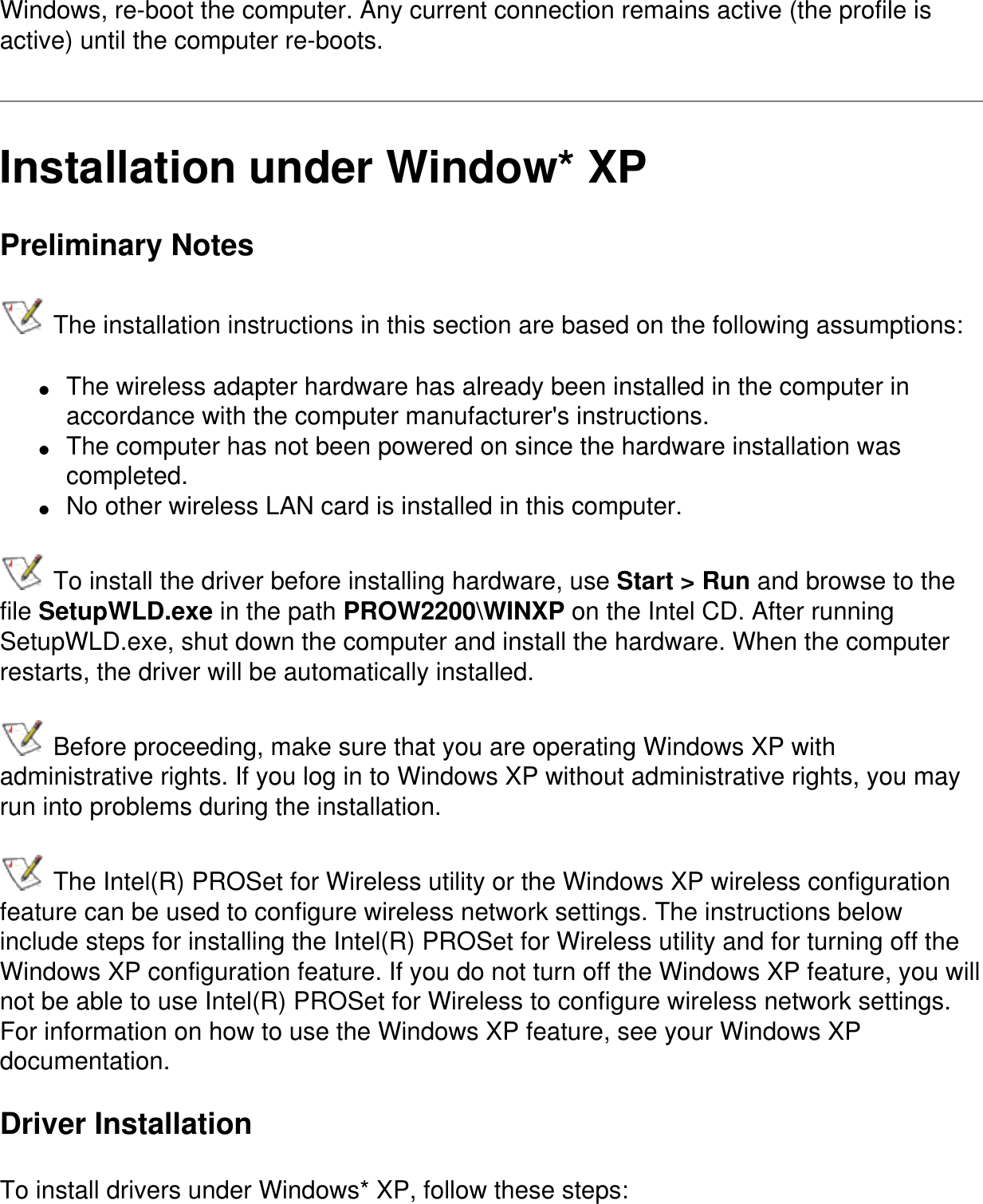Windows, re-boot the computer. Any current connection remains active (the profile is active) until the computer re-boots.   Installation under Window* XPPreliminary Notes The installation instructions in this section are based on the following assumptions:●     The wireless adapter hardware has already been installed in the computer in accordance with the computer manufacturer&apos;s instructions.●     The computer has not been powered on since the hardware installation was completed.●     No other wireless LAN card is installed in this computer. To install the driver before installing hardware, use Start &gt; Run and browse to the file SetupWLD.exe in the path PROW2200\WINXP on the Intel CD. After running SetupWLD.exe, shut down the computer and install the hardware. When the computer restarts, the driver will be automatically installed. Before proceeding, make sure that you are operating Windows XP with administrative rights. If you log in to Windows XP without administrative rights, you may run into problems during the installation.  The Intel(R) PROSet for Wireless utility or the Windows XP wireless configuration feature can be used to configure wireless network settings. The instructions below include steps for installing the Intel(R) PROSet for Wireless utility and for turning off the Windows XP configuration feature. If you do not turn off the Windows XP feature, you will not be able to use Intel(R) PROSet for Wireless to configure wireless network settings. For information on how to use the Windows XP feature, see your Windows XP documentation.Driver InstallationTo install drivers under Windows* XP, follow these steps: