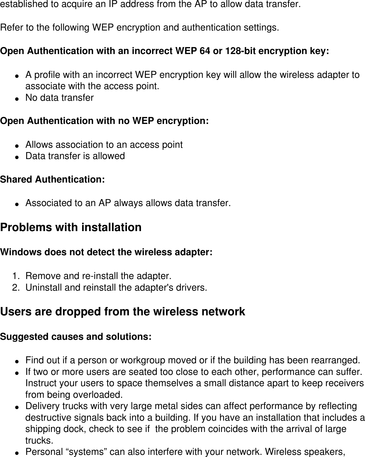 established to acquire an IP address from the AP to allow data transfer.Refer to the following WEP encryption and authentication settings.Open Authentication with an incorrect WEP 64 or 128-bit encryption key:●     A profile with an incorrect WEP encryption key will allow the wireless adapter to associate with the access point.●     No data transferOpen Authentication with no WEP encryption:●     Allows association to an access point●     Data transfer is allowedShared Authentication:●     Associated to an AP always allows data transfer.Problems with installationWindows does not detect the wireless adapter:1.  Remove and re-install the adapter.2.  Uninstall and reinstall the adapter&apos;s drivers.Users are dropped from the wireless networkSuggested causes and solutions:●     Find out if a person or workgroup moved or if the building has been rearranged.●     If two or more users are seated too close to each other, performance can suffer. Instruct your users to space themselves a small distance apart to keep receivers from being overloaded.●     Delivery trucks with very large metal sides can affect performance by reflecting destructive signals back into a building. If you have an installation that includes a shipping dock, check to see if  the problem coincides with the arrival of large trucks.●     Personal “systems” can also interfere with your network. Wireless speakers, 
