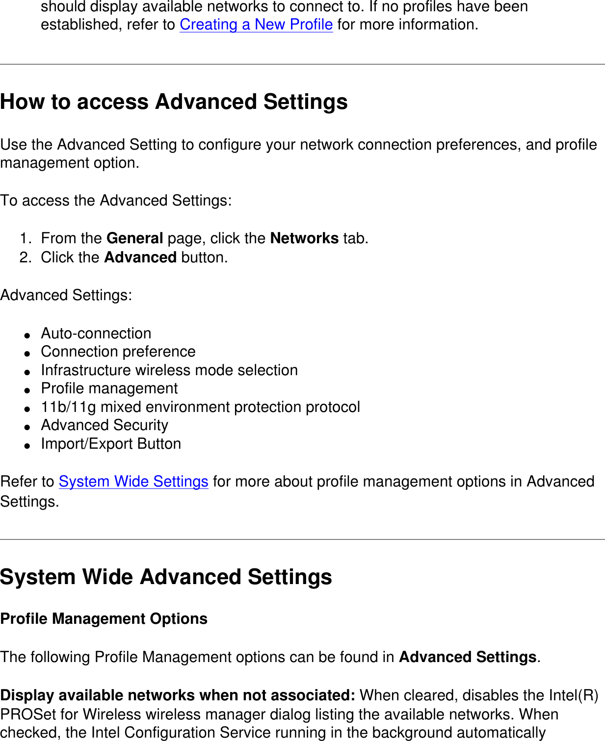 should display available networks to connect to. If no profiles have been established, refer to Creating a New Profile for more information.How to access Advanced SettingsUse the Advanced Setting to configure your network connection preferences, and profile management option. To access the Advanced Settings:1.  From the General page, click the Networks tab.2.  Click the Advanced button.Advanced Settings:●     Auto-connection●     Connection preference●     Infrastructure wireless mode selection  ●     Profile management●     11b/11g mixed environment protection protocol●     Advanced Security●     Import/Export ButtonRefer to System Wide Settings for more about profile management options in Advanced Settings. System Wide Advanced SettingsProfile Management OptionsThe following Profile Management options can be found in Advanced Settings.Display available networks when not associated: When cleared, disables the Intel(R) PROSet for Wireless wireless manager dialog listing the available networks. When checked, the Intel Configuration Service running in the background automatically 