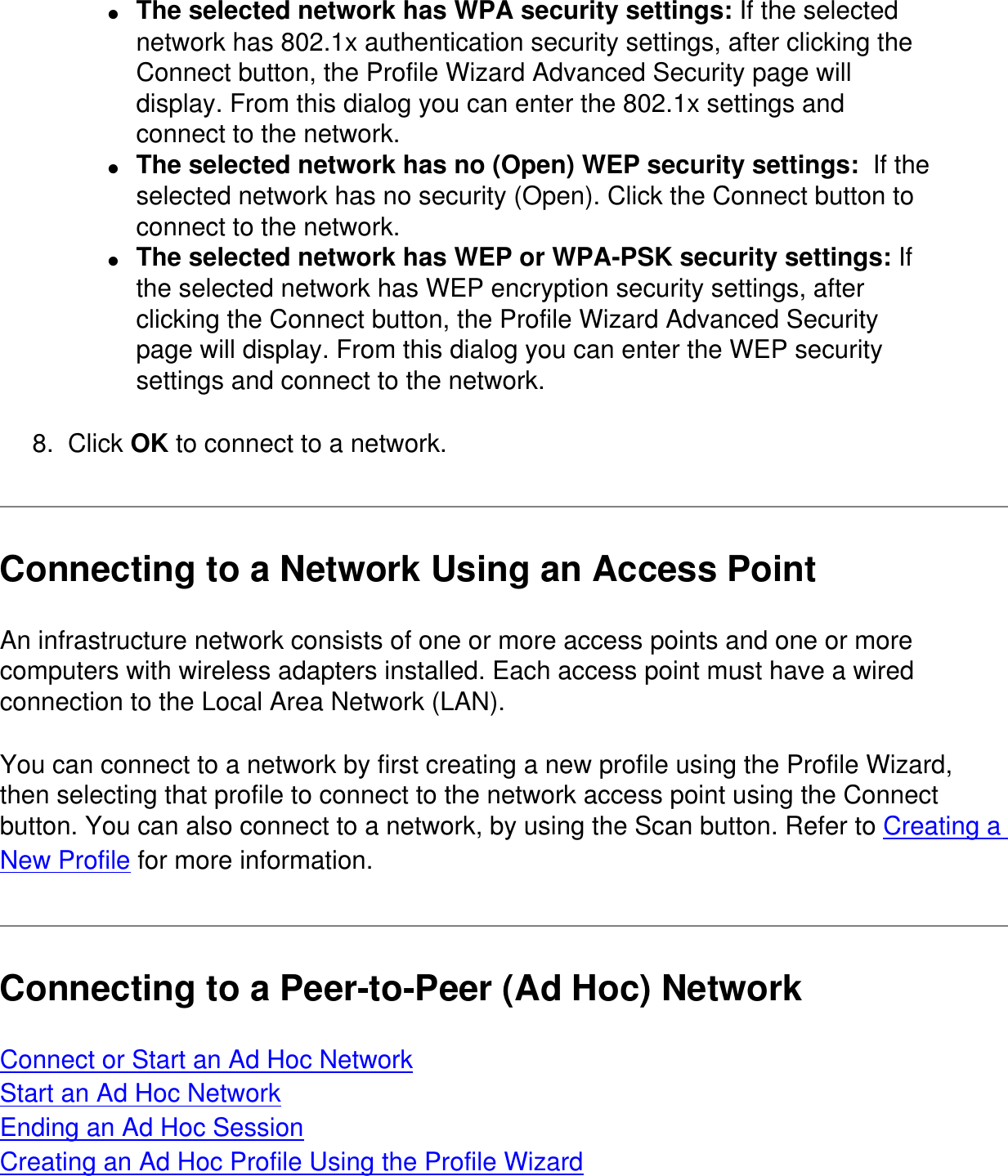 ●     The selected network has WPA security settings: If the selected network has 802.1x authentication security settings, after clicking the Connect button, the Profile Wizard Advanced Security page will display. From this dialog you can enter the 802.1x settings and connect to the network.●     The selected network has no (Open) WEP security settings:  If the selected network has no security (Open). Click the Connect button to connect to the network.●     The selected network has WEP or WPA-PSK security settings: If the selected network has WEP encryption security settings, after clicking the Connect button, the Profile Wizard Advanced Security page will display. From this dialog you can enter the WEP security settings and connect to the network.8.  Click OK to connect to a network.Connecting to a Network Using an Access PointAn infrastructure network consists of one or more access points and one or more computers with wireless adapters installed. Each access point must have a wired connection to the Local Area Network (LAN).You can connect to a network by first creating a new profile using the Profile Wizard, then selecting that profile to connect to the network access point using the Connect button. You can also connect to a network, by using the Scan button. Refer to Creating a New Profile for more information.Connecting to a Peer-to-Peer (Ad Hoc) NetworkConnect or Start an Ad Hoc NetworkStart an Ad Hoc NetworkEnding an Ad Hoc SessionCreating an Ad Hoc Profile Using the Profile Wizard