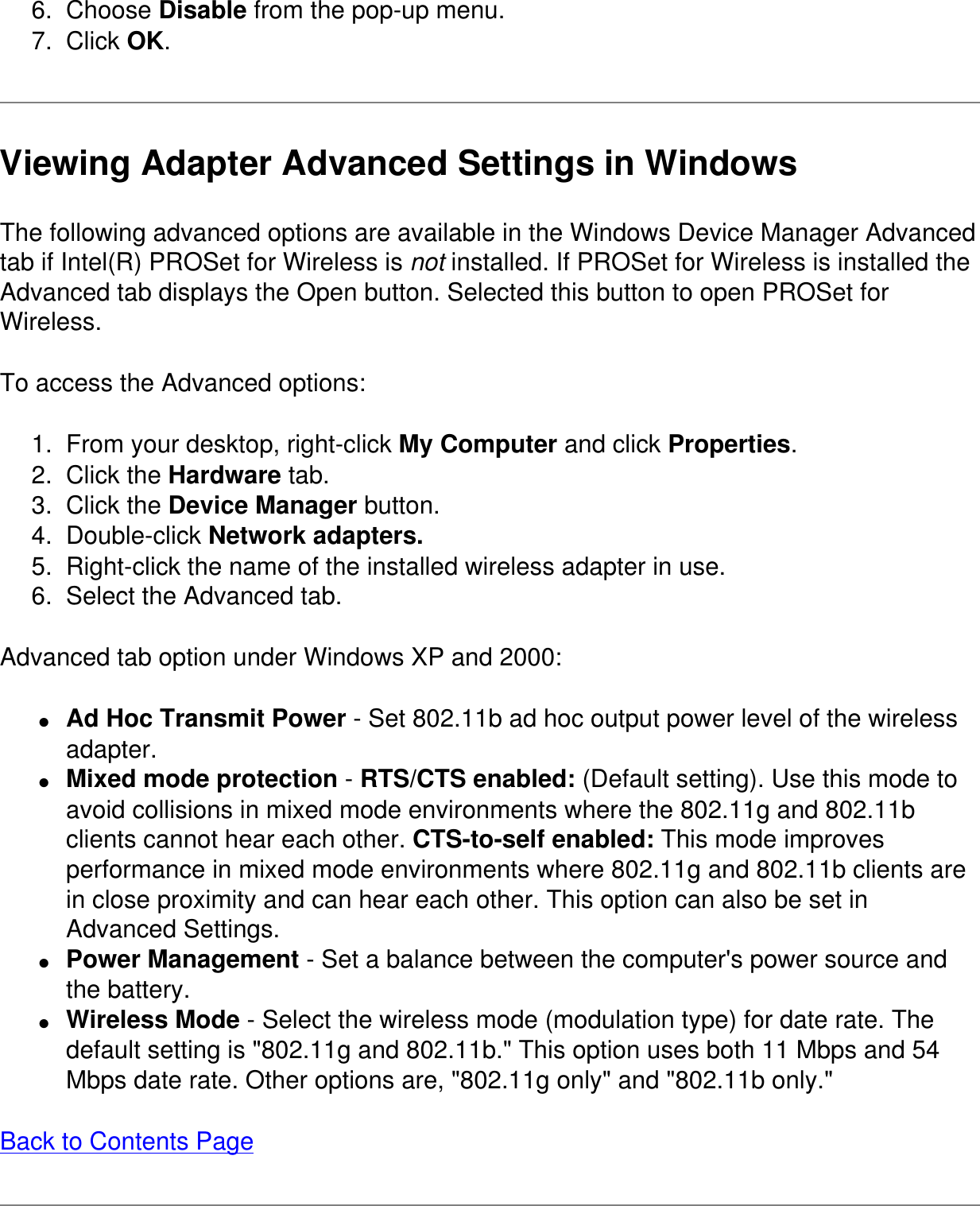 6.  Choose Disable from the pop-up menu.7.  Click OK.Viewing Adapter Advanced Settings in WindowsThe following advanced options are available in the Windows Device Manager Advanced tab if Intel(R) PROSet for Wireless is not installed. If PROSet for Wireless is installed the Advanced tab displays the Open button. Selected this button to open PROSet for Wireless.To access the Advanced options:1.  From your desktop, right-click My Computer and click Properties.2.  Click the Hardware tab.3.  Click the Device Manager button.4.  Double-click Network adapters.5.  Right-click the name of the installed wireless adapter in use.6.  Select the Advanced tab.Advanced tab option under Windows XP and 2000:●     Ad Hoc Transmit Power - Set 802.11b ad hoc output power level of the wireless adapter.●     Mixed mode protection - RTS/CTS enabled: (Default setting). Use this mode to avoid collisions in mixed mode environments where the 802.11g and 802.11b clients cannot hear each other. CTS-to-self enabled: This mode improves performance in mixed mode environments where 802.11g and 802.11b clients are in close proximity and can hear each other. This option can also be set in Advanced Settings.●     Power Management - Set a balance between the computer&apos;s power source and the battery.●     Wireless Mode - Select the wireless mode (modulation type) for date rate. The default setting is &quot;802.11g and 802.11b.&quot; This option uses both 11 Mbps and 54 Mbps date rate. Other options are, &quot;802.11g only&quot; and &quot;802.11b only.&quot;Back to Contents Page