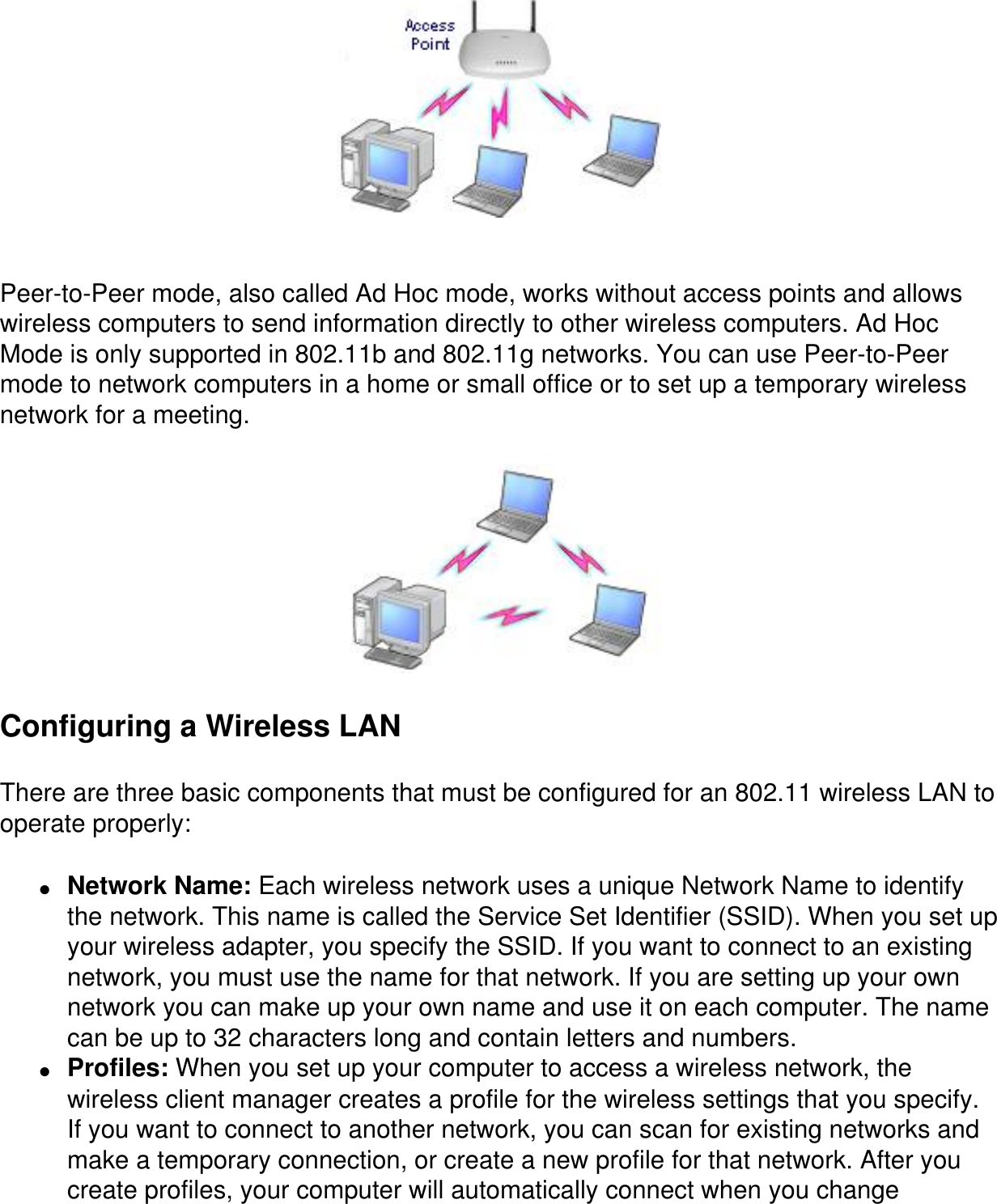  Peer-to-Peer mode, also called Ad Hoc mode, works without access points and allows wireless computers to send information directly to other wireless computers. Ad Hoc Mode is only supported in 802.11b and 802.11g networks. You can use Peer-to-Peer mode to network computers in a home or small office or to set up a temporary wireless network for a meeting. Configuring a Wireless LANThere are three basic components that must be configured for an 802.11 wireless LAN to operate properly:●     Network Name: Each wireless network uses a unique Network Name to identify the network. This name is called the Service Set Identifier (SSID). When you set up your wireless adapter, you specify the SSID. If you want to connect to an existing network, you must use the name for that network. If you are setting up your own network you can make up your own name and use it on each computer. The name can be up to 32 characters long and contain letters and numbers.●     Profiles: When you set up your computer to access a wireless network, the wireless client manager creates a profile for the wireless settings that you specify. If you want to connect to another network, you can scan for existing networks and make a temporary connection, or create a new profile for that network. After you create profiles, your computer will automatically connect when you change 