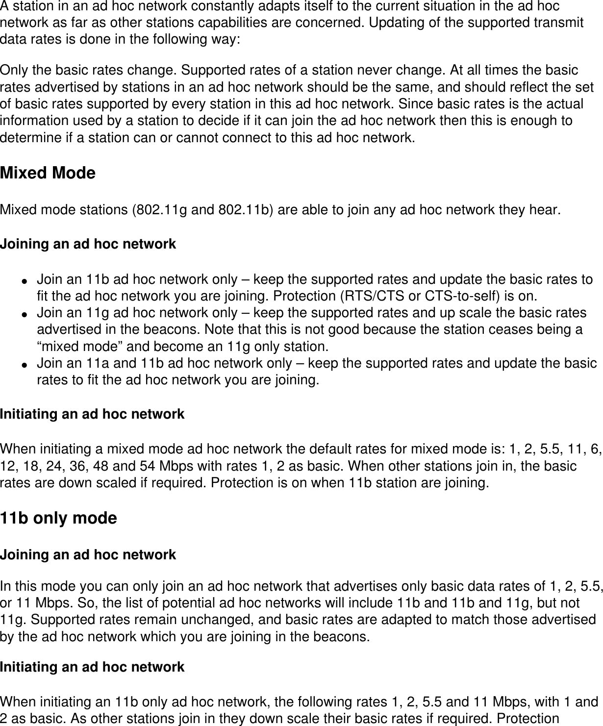 A station in an ad hoc network constantly adapts itself to the current situation in the ad hoc network as far as other stations capabilities are concerned. Updating of the supported transmit data rates is done in the following way:Only the basic rates change. Supported rates of a station never change. At all times the basic rates advertised by stations in an ad hoc network should be the same, and should reflect the set of basic rates supported by every station in this ad hoc network. Since basic rates is the actual information used by a station to decide if it can join the ad hoc network then this is enough to determine if a station can or cannot connect to this ad hoc network.Mixed ModeMixed mode stations (802.11g and 802.11b) are able to join any ad hoc network they hear. Joining an ad hoc network●     Join an 11b ad hoc network only – keep the supported rates and update the basic rates to fit the ad hoc network you are joining. Protection (RTS/CTS or CTS-to-self) is on.●     Join an 11g ad hoc network only – keep the supported rates and up scale the basic rates advertised in the beacons. Note that this is not good because the station ceases being a “mixed mode” and become an 11g only station. ●     Join an 11a and 11b ad hoc network only – keep the supported rates and update the basic rates to fit the ad hoc network you are joining.Initiating an ad hoc networkWhen initiating a mixed mode ad hoc network the default rates for mixed mode is: 1, 2, 5.5, 11, 6, 12, 18, 24, 36, 48 and 54 Mbps with rates 1, 2 as basic. When other stations join in, the basic rates are down scaled if required. Protection is on when 11b station are joining.11b only modeJoining an ad hoc networkIn this mode you can only join an ad hoc network that advertises only basic data rates of 1, 2, 5.5, or 11 Mbps. So, the list of potential ad hoc networks will include 11b and 11b and 11g, but not 11g. Supported rates remain unchanged, and basic rates are adapted to match those advertised by the ad hoc network which you are joining in the beacons.Initiating an ad hoc networkWhen initiating an 11b only ad hoc network, the following rates 1, 2, 5.5 and 11 Mbps, with 1 and 2 as basic. As other stations join in they down scale their basic rates if required. Protection 