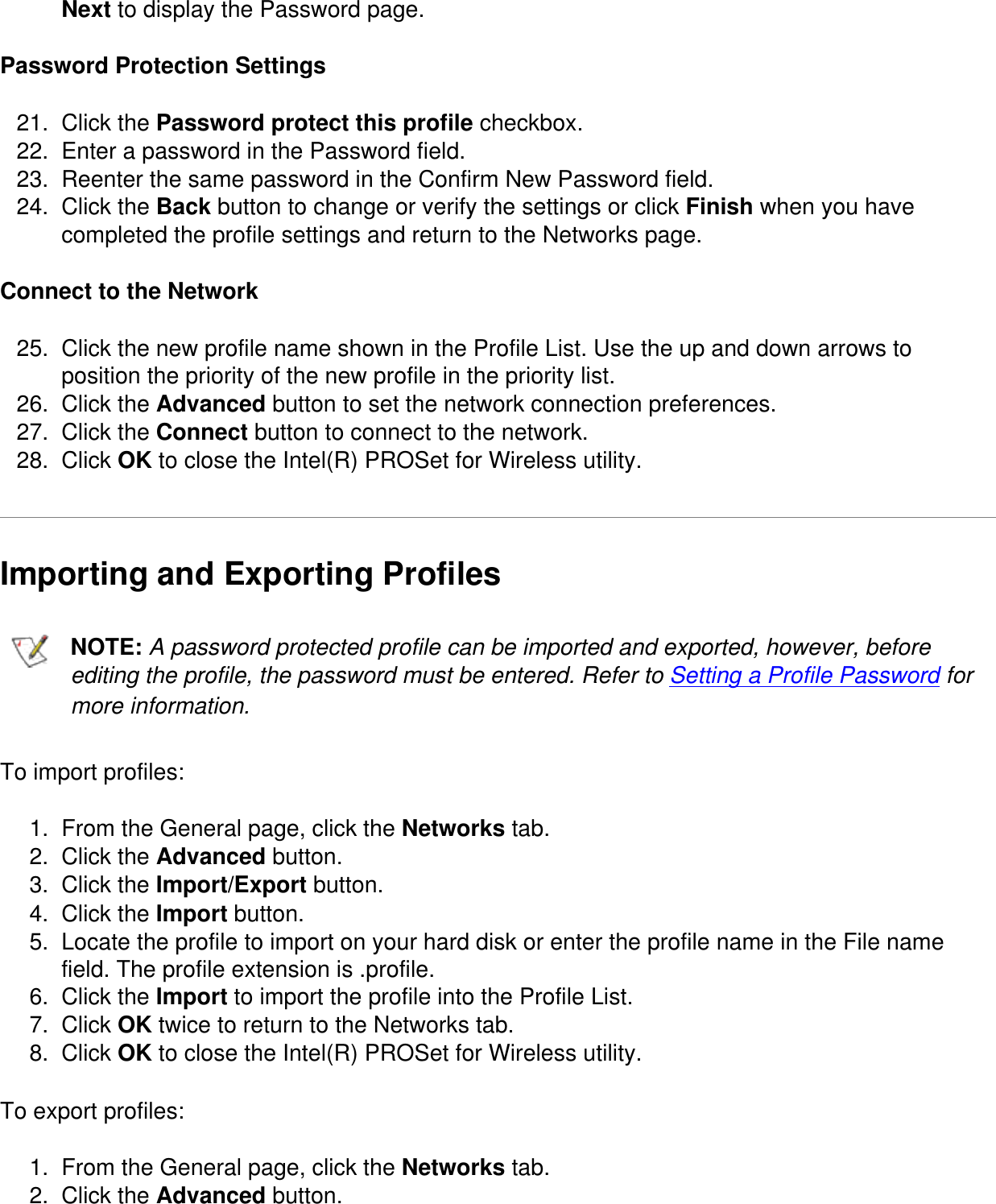 Next to display the Password page. Password Protection Settings21.  Click the Password protect this profile checkbox.22.  Enter a password in the Password field.23.  Reenter the same password in the Confirm New Password field.24.  Click the Back button to change or verify the settings or click Finish when you have completed the profile settings and return to the Networks page.Connect to the Network25.  Click the new profile name shown in the Profile List. Use the up and down arrows to position the priority of the new profile in the priority list.26.  Click the Advanced button to set the network connection preferences.27.  Click the Connect button to connect to the network.28.  Click OK to close the Intel(R) PROSet for Wireless utility.Importing and Exporting Profiles  NOTE: A password protected profile can be imported and exported, however, before editing the profile, the password must be entered. Refer to Setting a Profile Password for more information.To import profiles:1.  From the General page, click the Networks tab.2.  Click the Advanced button.3.  Click the Import/Export button.4.  Click the Import button.5.  Locate the profile to import on your hard disk or enter the profile name in the File name field. The profile extension is .profile.6.  Click the Import to import the profile into the Profile List.7.  Click OK twice to return to the Networks tab.8.  Click OK to close the Intel(R) PROSet for Wireless utility.To export profiles:1.  From the General page, click the Networks tab.2.  Click the Advanced button.