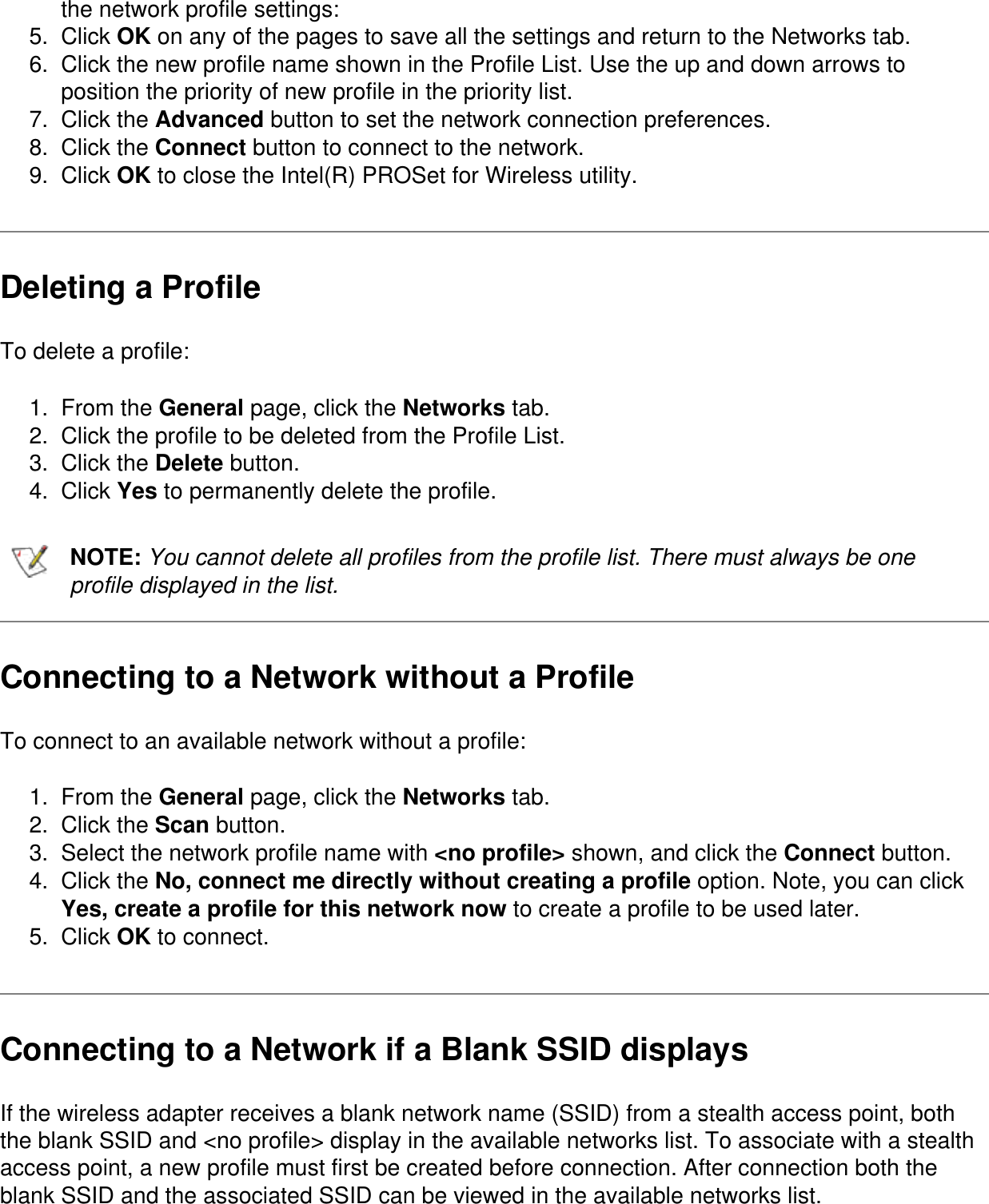 the network profile settings:5.  Click OK on any of the pages to save all the settings and return to the Networks tab.6.  Click the new profile name shown in the Profile List. Use the up and down arrows to position the priority of new profile in the priority list.7.  Click the Advanced button to set the network connection preferences.8.  Click the Connect button to connect to the network.9.  Click OK to close the Intel(R) PROSet for Wireless utility.Deleting a ProfileTo delete a profile:1.  From the General page, click the Networks tab.2.  Click the profile to be deleted from the Profile List.3.  Click the Delete button.4.  Click Yes to permanently delete the profile.NOTE: You cannot delete all profiles from the profile list. There must always be one profile displayed in the list.Connecting to a Network without a ProfileTo connect to an available network without a profile:1.  From the General page, click the Networks tab.2.  Click the Scan button.3.  Select the network profile name with &lt;no profile&gt; shown, and click the Connect button.4.  Click the No, connect me directly without creating a profile option. Note, you can click Yes, create a profile for this network now to create a profile to be used later.5.  Click OK to connect.Connecting to a Network if a Blank SSID displaysIf the wireless adapter receives a blank network name (SSID) from a stealth access point, both the blank SSID and &lt;no profile&gt; display in the available networks list. To associate with a stealth access point, a new profile must first be created before connection. After connection both the blank SSID and the associated SSID can be viewed in the available networks list.
