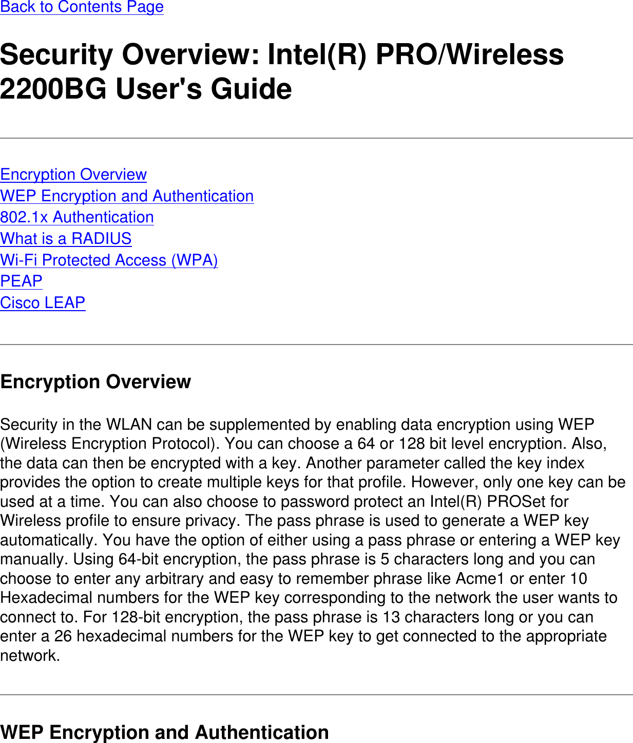 Back to Contents PageSecurity Overview: Intel(R) PRO/Wireless 2200BG User&apos;s GuideEncryption OverviewWEP Encryption and Authentication802.1x AuthenticationWhat is a RADIUSWi-Fi Protected Access (WPA)PEAPCisco LEAPEncryption OverviewSecurity in the WLAN can be supplemented by enabling data encryption using WEP (Wireless Encryption Protocol). You can choose a 64 or 128 bit level encryption. Also, the data can then be encrypted with a key. Another parameter called the key index provides the option to create multiple keys for that profile. However, only one key can be used at a time. You can also choose to password protect an Intel(R) PROSet for Wireless profile to ensure privacy. The pass phrase is used to generate a WEP key automatically. You have the option of either using a pass phrase or entering a WEP key manually. Using 64-bit encryption, the pass phrase is 5 characters long and you can choose to enter any arbitrary and easy to remember phrase like Acme1 or enter 10 Hexadecimal numbers for the WEP key corresponding to the network the user wants to connect to. For 128-bit encryption, the pass phrase is 13 characters long or you can enter a 26 hexadecimal numbers for the WEP key to get connected to the appropriate network.WEP Encryption and Authentication