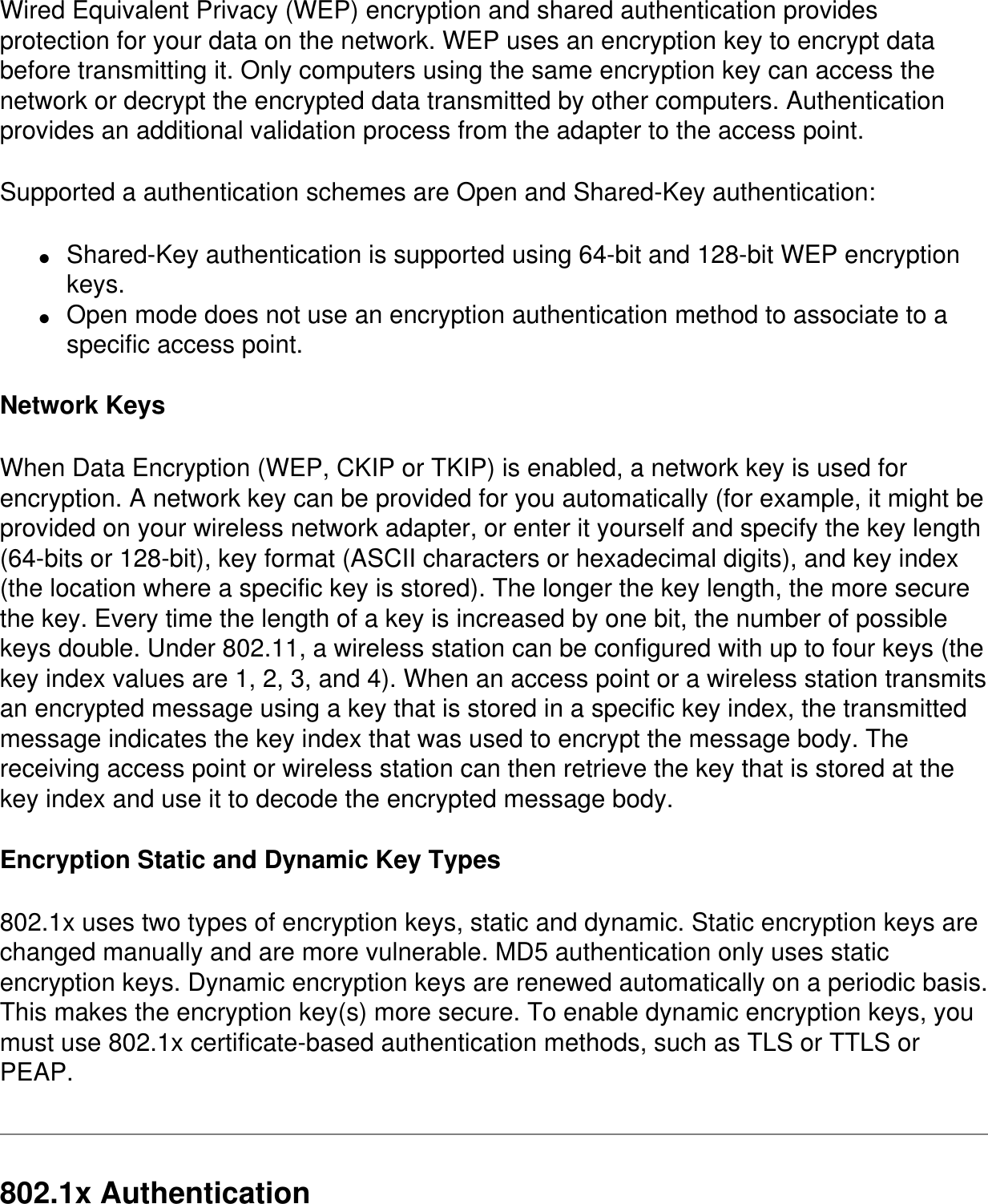Wired Equivalent Privacy (WEP) encryption and shared authentication provides protection for your data on the network. WEP uses an encryption key to encrypt data before transmitting it. Only computers using the same encryption key can access the network or decrypt the encrypted data transmitted by other computers. Authentication provides an additional validation process from the adapter to the access point.Supported a authentication schemes are Open and Shared-Key authentication:●     Shared-Key authentication is supported using 64-bit and 128-bit WEP encryption keys.●     Open mode does not use an encryption authentication method to associate to a specific access point.Network KeysWhen Data Encryption (WEP, CKIP or TKIP) is enabled, a network key is used for encryption. A network key can be provided for you automatically (for example, it might be provided on your wireless network adapter, or enter it yourself and specify the key length (64-bits or 128-bit), key format (ASCII characters or hexadecimal digits), and key index (the location where a specific key is stored). The longer the key length, the more secure the key. Every time the length of a key is increased by one bit, the number of possible keys double. Under 802.11, a wireless station can be configured with up to four keys (the key index values are 1, 2, 3, and 4). When an access point or a wireless station transmits an encrypted message using a key that is stored in a specific key index, the transmitted message indicates the key index that was used to encrypt the message body. The receiving access point or wireless station can then retrieve the key that is stored at the key index and use it to decode the encrypted message body.Encryption Static and Dynamic Key Types802.1x uses two types of encryption keys, static and dynamic. Static encryption keys are changed manually and are more vulnerable. MD5 authentication only uses static encryption keys. Dynamic encryption keys are renewed automatically on a periodic basis. This makes the encryption key(s) more secure. To enable dynamic encryption keys, you must use 802.1x certificate-based authentication methods, such as TLS or TTLS or PEAP.802.1x Authentication