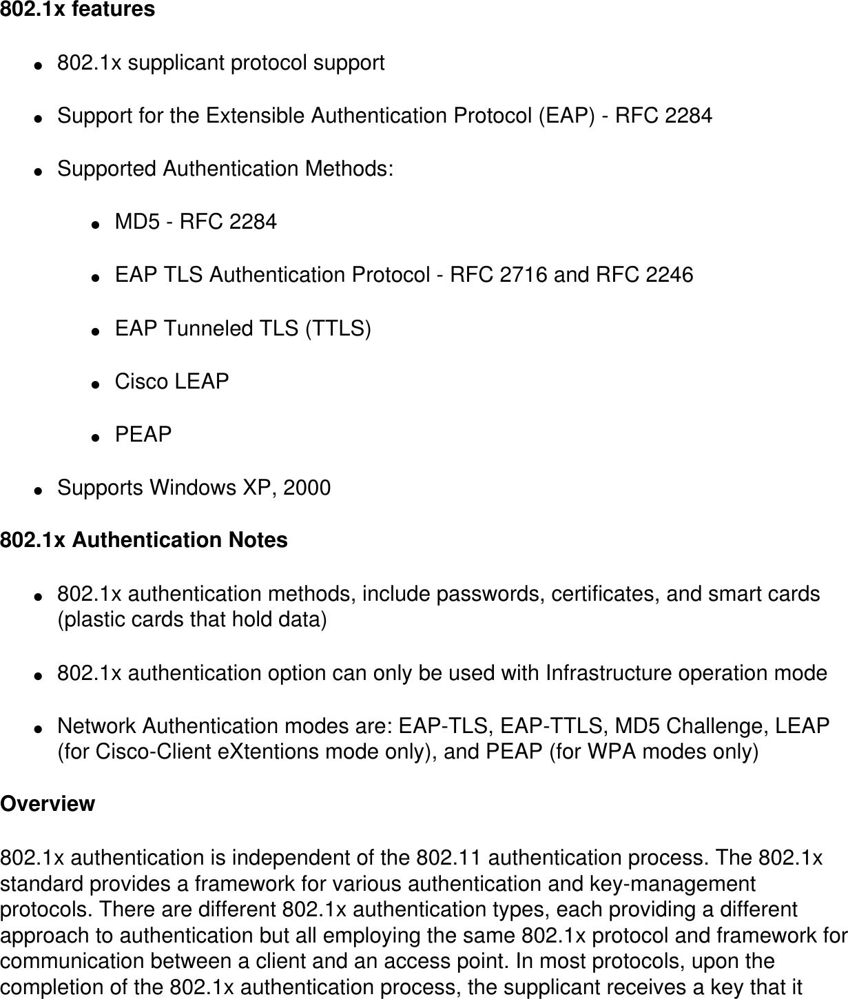 802.1x features●     802.1x supplicant protocol support●     Support for the Extensible Authentication Protocol (EAP) - RFC 2284●     Supported Authentication Methods:●     MD5 - RFC 2284●     EAP TLS Authentication Protocol - RFC 2716 and RFC 2246●     EAP Tunneled TLS (TTLS)●     Cisco LEAP●     PEAP●     Supports Windows XP, 2000  802.1x Authentication Notes●     802.1x authentication methods, include passwords, certificates, and smart cards (plastic cards that hold data)●     802.1x authentication option can only be used with Infrastructure operation mode●     Network Authentication modes are: EAP-TLS, EAP-TTLS, MD5 Challenge, LEAP (for Cisco-Client eXtentions mode only), and PEAP (for WPA modes only)Overview802.1x authentication is independent of the 802.11 authentication process. The 802.1x standard provides a framework for various authentication and key-management protocols. There are different 802.1x authentication types, each providing a different approach to authentication but all employing the same 802.1x protocol and framework for communication between a client and an access point. In most protocols, upon the completion of the 802.1x authentication process, the supplicant receives a key that it 
