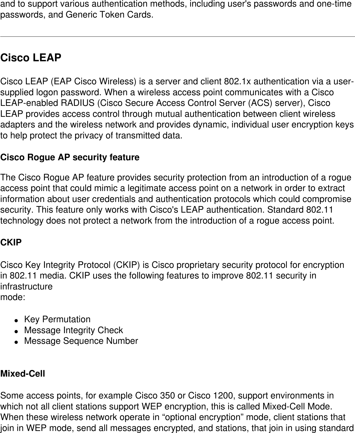 and to support various authentication methods, including user&apos;s passwords and one-time passwords, and Generic Token Cards.Cisco LEAPCisco LEAP (EAP Cisco Wireless) is a server and client 802.1x authentication via a user-supplied logon password. When a wireless access point communicates with a Cisco LEAP-enabled RADIUS (Cisco Secure Access Control Server (ACS) server), Cisco LEAP provides access control through mutual authentication between client wireless adapters and the wireless network and provides dynamic, individual user encryption keys to help protect the privacy of transmitted data. Cisco Rogue AP security featureThe Cisco Rogue AP feature provides security protection from an introduction of a rogue access point that could mimic a legitimate access point on a network in order to extract information about user credentials and authentication protocols which could compromise security. This feature only works with Cisco&apos;s LEAP authentication. Standard 802.11 technology does not protect a network from the introduction of a rogue access point. CKIPCisco Key Integrity Protocol (CKIP) is Cisco proprietary security protocol for encryptionin 802.11 media. CKIP uses the following features to improve 802.11 security in infrastructuremode:●     Key Permutation●     Message Integrity Check●     Message Sequence Number Mixed-Cell Some access points, for example Cisco 350 or Cisco 1200, support environments in which not all client stations support WEP encryption, this is called Mixed-Cell Mode. When these wireless network operate in “optional encryption” mode, client stations that join in WEP mode, send all messages encrypted, and stations, that join in using standard 