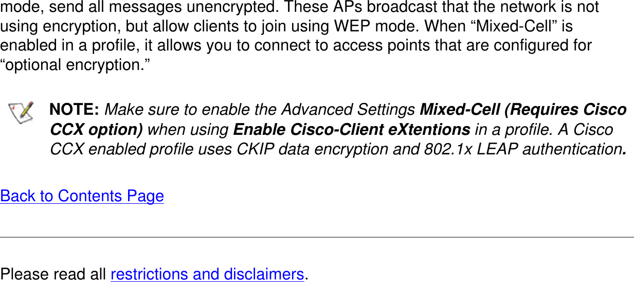mode, send all messages unencrypted. These APs broadcast that the network is not using encryption, but allow clients to join using WEP mode. When “Mixed-Cell” is enabled in a profile, it allows you to connect to access points that are configured for “optional encryption.”  NOTE: Make sure to enable the Advanced Settings Mixed-Cell (Requires Cisco CCX option) when using Enable Cisco-Client eXtentions in a profile. A Cisco CCX enabled profile uses CKIP data encryption and 802.1x LEAP authentication.Back to Contents PagePlease read all restrictions and disclaimers.