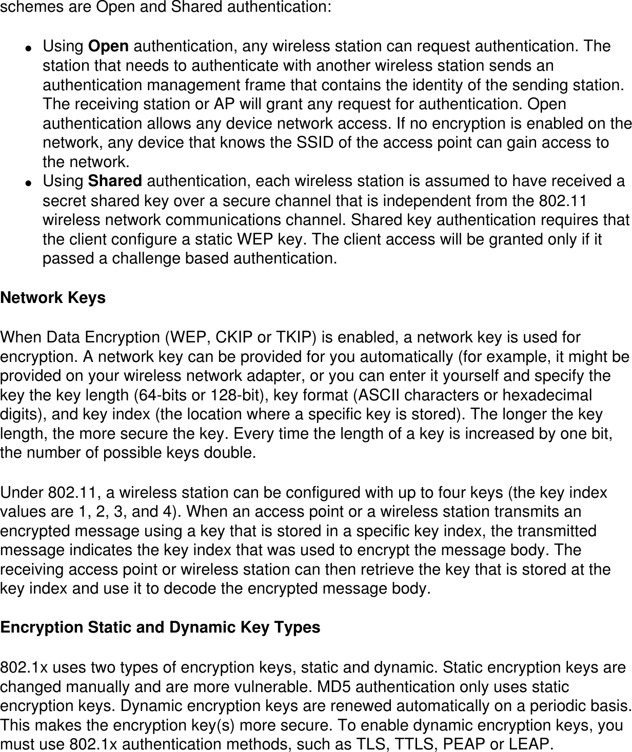 schemes are Open and Shared authentication:●     Using Open authentication, any wireless station can request authentication. The station that needs to authenticate with another wireless station sends an authentication management frame that contains the identity of the sending station. The receiving station or AP will grant any request for authentication. Open authentication allows any device network access. If no encryption is enabled on the network, any device that knows the SSID of the access point can gain access to the network.●     Using Shared authentication, each wireless station is assumed to have received a secret shared key over a secure channel that is independent from the 802.11 wireless network communications channel. Shared key authentication requires that the client configure a static WEP key. The client access will be granted only if it passed a challenge based authentication.Network KeysWhen Data Encryption (WEP, CKIP or TKIP) is enabled, a network key is used for encryption. A network key can be provided for you automatically (for example, it might be provided on your wireless network adapter, or you can enter it yourself and specify the key the key length (64-bits or 128-bit), key format (ASCII characters or hexadecimal digits), and key index (the location where a specific key is stored). The longer the key length, the more secure the key. Every time the length of a key is increased by one bit, the number of possible keys double.Under 802.11, a wireless station can be configured with up to four keys (the key index values are 1, 2, 3, and 4). When an access point or a wireless station transmits an encrypted message using a key that is stored in a specific key index, the transmitted message indicates the key index that was used to encrypt the message body. The receiving access point or wireless station can then retrieve the key that is stored at the key index and use it to decode the encrypted message body.Encryption Static and Dynamic Key Types802.1x uses two types of encryption keys, static and dynamic. Static encryption keys are changed manually and are more vulnerable. MD5 authentication only uses static encryption keys. Dynamic encryption keys are renewed automatically on a periodic basis. This makes the encryption key(s) more secure. To enable dynamic encryption keys, you must use 802.1x authentication methods, such as TLS, TTLS, PEAP or LEAP.