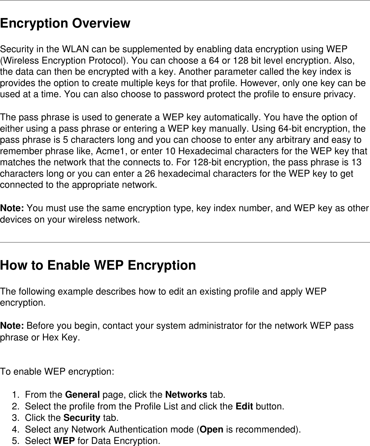 Encryption OverviewSecurity in the WLAN can be supplemented by enabling data encryption using WEP (Wireless Encryption Protocol). You can choose a 64 or 128 bit level encryption. Also, the data can then be encrypted with a key. Another parameter called the key index is provides the option to create multiple keys for that profile. However, only one key can be used at a time. You can also choose to password protect the profile to ensure privacy.The pass phrase is used to generate a WEP key automatically. You have the option of either using a pass phrase or entering a WEP key manually. Using 64-bit encryption, the pass phrase is 5 characters long and you can choose to enter any arbitrary and easy to remember phrase like, Acme1, or enter 10 Hexadecimal characters for the WEP key that matches the network that the connects to. For 128-bit encryption, the pass phrase is 13 characters long or you can enter a 26 hexadecimal characters for the WEP key to get connected to the appropriate network.Note: You must use the same encryption type, key index number, and WEP key as other devices on your wireless network. How to Enable WEP EncryptionThe following example describes how to edit an existing profile and apply WEP encryption.Note: Before you begin, contact your system administrator for the network WEP pass phrase or Hex Key. To enable WEP encryption:1.  From the General page, click the Networks tab.2.  Select the profile from the Profile List and click the Edit button.3.  Click the Security tab.4.  Select any Network Authentication mode (Open is recommended).5.  Select WEP for Data Encryption.