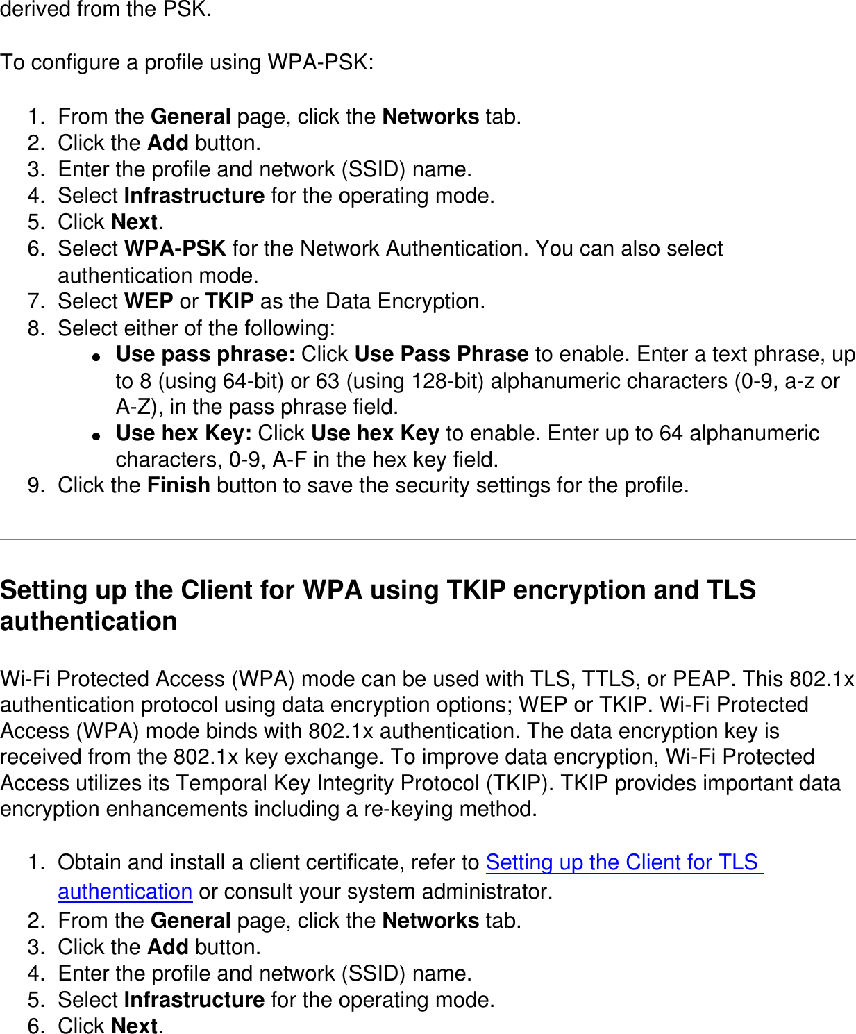 derived from the PSK.To configure a profile using WPA-PSK:1.  From the General page, click the Networks tab. 2.  Click the Add button. 3.  Enter the profile and network (SSID) name. 4.  Select Infrastructure for the operating mode. 5.  Click Next. 6.  Select WPA-PSK for the Network Authentication. You can also select authentication mode. 7.  Select WEP or TKIP as the Data Encryption. 8.  Select either of the following: ●     Use pass phrase: Click Use Pass Phrase to enable. Enter a text phrase, up to 8 (using 64-bit) or 63 (using 128-bit) alphanumeric characters (0-9, a-z or A-Z), in the pass phrase field.●     Use hex Key: Click Use hex Key to enable. Enter up to 64 alphanumeric characters, 0-9, A-F in the hex key field. 9.  Click the Finish button to save the security settings for the profile. Setting up the Client for WPA using TKIP encryption and TLS authenticationWi-Fi Protected Access (WPA) mode can be used with TLS, TTLS, or PEAP. This 802.1x authentication protocol using data encryption options; WEP or TKIP. Wi-Fi Protected Access (WPA) mode binds with 802.1x authentication. The data encryption key is received from the 802.1x key exchange. To improve data encryption, Wi-Fi Protected Access utilizes its Temporal Key Integrity Protocol (TKIP). TKIP provides important data encryption enhancements including a re-keying method. 1.  Obtain and install a client certificate, refer to Setting up the Client for TLS authentication or consult your system administrator. 2.  From the General page, click the Networks tab. 3.  Click the Add button. 4.  Enter the profile and network (SSID) name. 5.  Select Infrastructure for the operating mode. 6.  Click Next. 