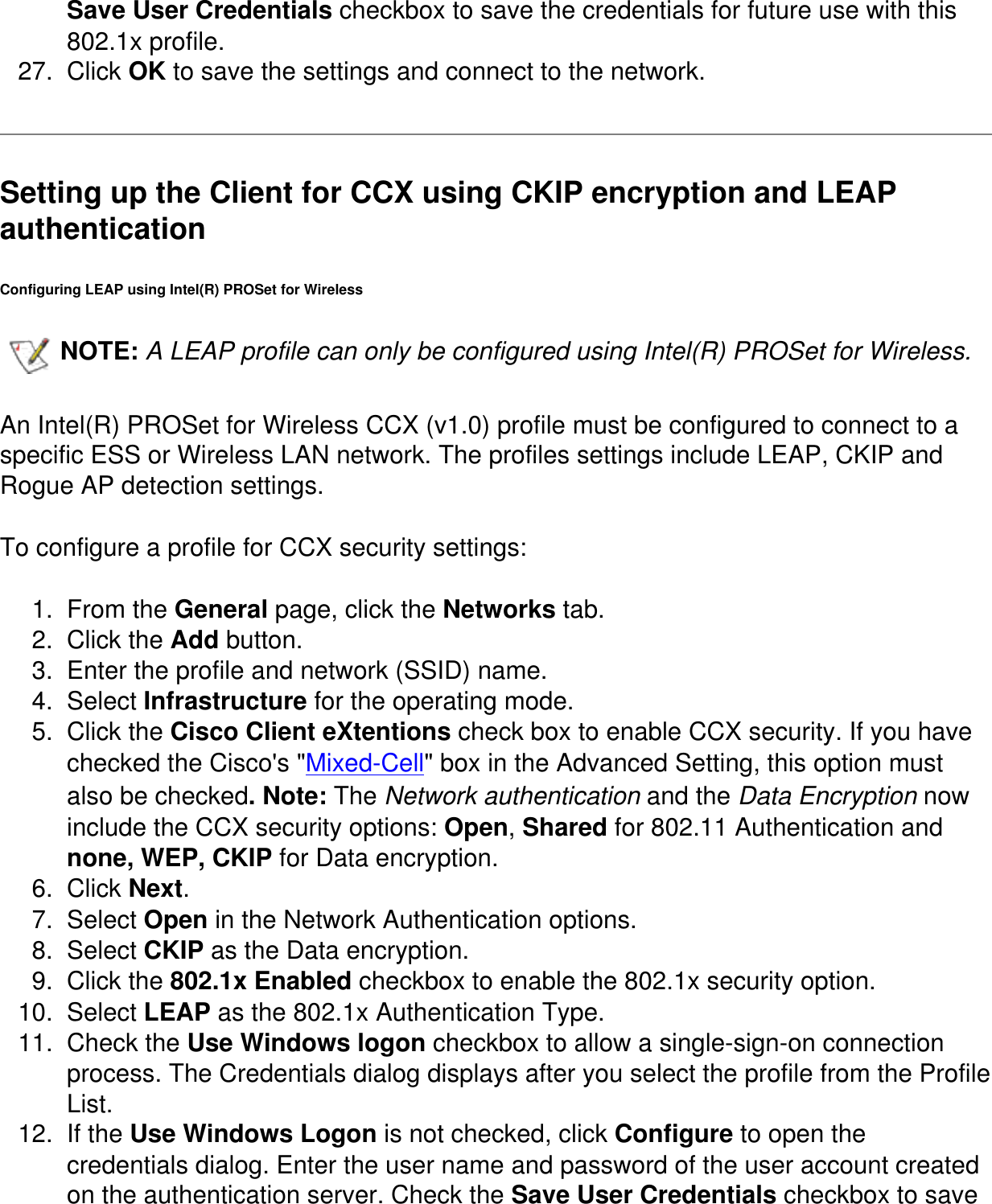 Save User Credentials checkbox to save the credentials for future use with this 802.1x profile.27.  Click OK to save the settings and connect to the network.Setting up the Client for CCX using CKIP encryption and LEAP authentication Configuring LEAP using Intel(R) PROSet for WirelessNOTE: A LEAP profile can only be configured using Intel(R) PROSet for Wireless.   An Intel(R) PROSet for Wireless CCX (v1.0) profile must be configured to connect to a specific ESS or Wireless LAN network. The profiles settings include LEAP, CKIP and Rogue AP detection settings. To configure a profile for CCX security settings:1.  From the General page, click the Networks tab. 2.  Click the Add button. 3.  Enter the profile and network (SSID) name. 4.  Select Infrastructure for the operating mode. 5.  Click the Cisco Client eXtentions check box to enable CCX security. If you have checked the Cisco&apos;s &quot;Mixed-Cell&quot; box in the Advanced Setting, this option must also be checked. Note: The Network authentication and the Data Encryption now include the CCX security options: Open, Shared for 802.11 Authentication and none, WEP, CKIP for Data encryption. 6.  Click Next.7.  Select Open in the Network Authentication options.8.  Select CKIP as the Data encryption. 9.  Click the 802.1x Enabled checkbox to enable the 802.1x security option. 10.  Select LEAP as the 802.1x Authentication Type. 11.  Check the Use Windows logon checkbox to allow a single-sign-on connection process. The Credentials dialog displays after you select the profile from the Profile List.12.  If the Use Windows Logon is not checked, click Configure to open the credentials dialog. Enter the user name and password of the user account created on the authentication server. Check the Save User Credentials checkbox to save 