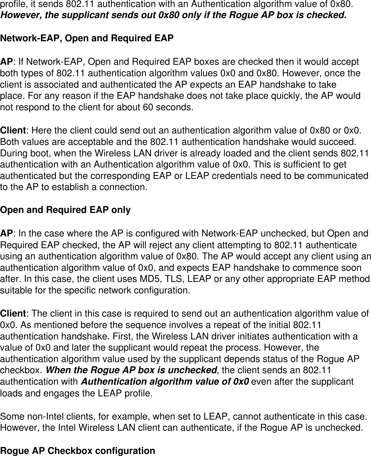 profile, it sends 802.11 authentication with an Authentication algorithm value of 0x80. However, the supplicant sends out 0x80 only if the Rogue AP box is checked.Network-EAP, Open and Required EAPAP: If Network-EAP, Open and Required EAP boxes are checked then it would accept both types of 802.11 authentication algorithm values 0x0 and 0x80. However, once the client is associated and authenticated the AP expects an EAP handshake to take place. For any reason if the EAP handshake does not take place quickly, the AP would not respond to the client for about 60 seconds.Client: Here the client could send out an authentication algorithm value of 0x80 or 0x0. Both values are acceptable and the 802.11 authentication handshake would succeed. During boot, when the Wireless LAN driver is already loaded and the client sends 802.11 authentication with an Authentication algorithm value of 0x0. This is sufficient to get authenticated but the corresponding EAP or LEAP credentials need to be communicated to the AP to establish a connection.Open and Required EAP onlyAP: In the case where the AP is configured with Network-EAP unchecked, but Open and Required EAP checked, the AP will reject any client attempting to 802.11 authenticate using an authentication algorithm value of 0x80. The AP would accept any client using an authentication algorithm value of 0x0, and expects EAP handshake to commence soon after. In this case, the client uses MD5, TLS, LEAP or any other appropriate EAP method suitable for the specific network configuration.Client: The client in this case is required to send out an authentication algorithm value of 0x0. As mentioned before the sequence involves a repeat of the initial 802.11 authentication handshake. First, the Wireless LAN driver initiates authentication with a value of 0x0 and later the supplicant would repeat the process. However, the authentication algorithm value used by the supplicant depends status of the Rogue AP checkbox. When the Rogue AP box is unchecked, the client sends an 802.11 authentication with Authentication algorithm value of 0x0 even after the supplicant loads and engages the LEAP profile.Some non-Intel clients, for example, when set to LEAP, cannot authenticate in this case. However, the Intel Wireless LAN client can authenticate, if the Rogue AP is unchecked.  Rogue AP Checkbox configuration