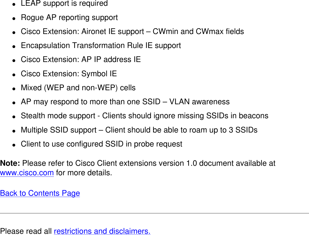 ●     LEAP support is required●     Rogue AP reporting support●     Cisco Extension: Aironet IE support – CWmin and CWmax fields●     Encapsulation Transformation Rule IE support●     Cisco Extension: AP IP address IE●     Cisco Extension: Symbol IE●     Mixed (WEP and non-WEP) cells●     AP may respond to more than one SSID – VLAN awareness●     Stealth mode support - Clients should ignore missing SSIDs in beacons●     Multiple SSID support – Client should be able to roam up to 3 SSIDs●     Client to use configured SSID in probe requestNote: Please refer to Cisco Client extensions version 1.0 document available at www.cisco.com for more details. Back to Contents Page Please read all restrictions and disclaimers.