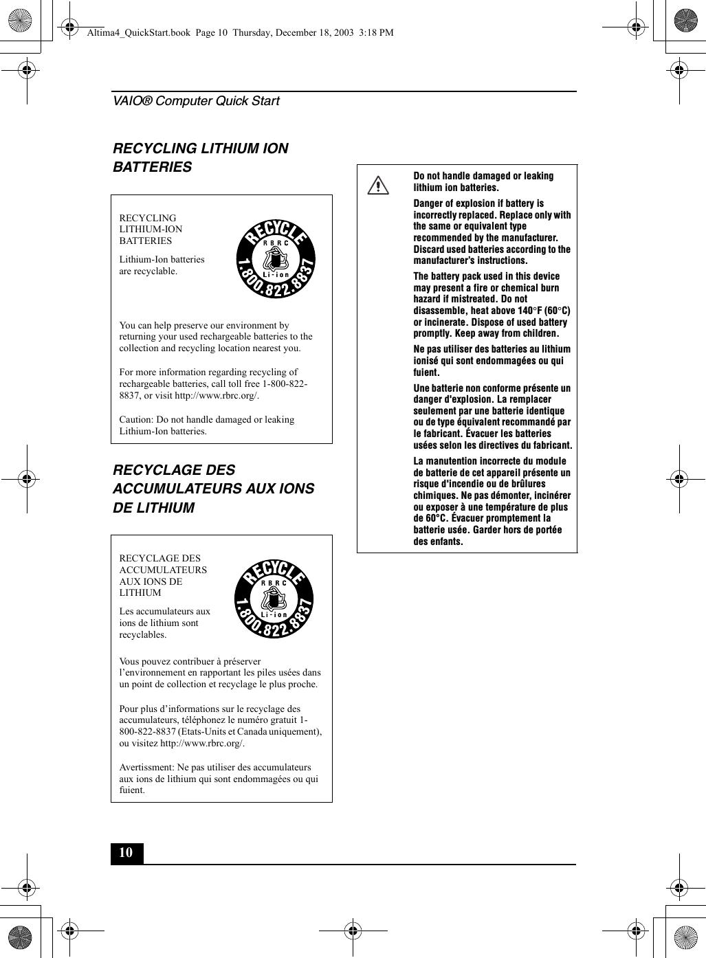 VAIO® Computer Quick Start10RECYCLING LITHIUM ION BATTERIESRECYCLAGE DES ACCUMULATEURS AUX IONS DE LITHIUMRECYCLING LITHIUM-ION BATTERIESLithium-Ion batteries are recyclable.You can help preserve our environment by returning your used rechargeable batteries to the collection and recycling location nearest you.For more information regarding recycling of rechargeable batteries, call toll free 1-800-822-8837, or visit http://www.rbrc.org/.Caution: Do not handle damaged or leaking Lithium-Ion batteries.RECYCLAGE DES ACCUMULATEURS AUX IONS DE LITHIUMLes accumulateurs aux ions de lithium sont recyclables.Vous pouvez contribuer à préserver l’environnement en rapportant les piles usées dans un point de collection et recyclage le plus proche.Pour plus d’informations sur le recyclage des accumulateurs, téléphonez le numéro gratuit 1-800-822-8837 (Etats-Units et Canada uniquement), ou visitez http://www.rbrc.org/.Avertissment: Ne pas utiliser des accumulateurs aux ions de lithium qui sont endommagées ou qui fuient.Do not handle damaged or leaking lithium ion batteries.Danger of explosion if battery is incorrectly replaced. Replace only with the same or equivalent type recommended by the manufacturer. Discard used batteries according to the manufacturer’s instructions.The battery pack used in this device may present a fire or chemical burn hazard if mistreated. Do not disassemble, heat above 140°F (60°C) or incinerate. Dispose of used battery promptly. Keep away from children.Ne pas utiliser des batteries au lithium ionisé qui sont endommagées ou qui fuient.Une batterie non conforme présente un danger d&apos;explosion. La remplacer seulement par une batterie identique ou de type équivalent recommandé par le fabricant. Évacuer les batteries usées selon les directives du fabricant.La manutention incorrecte du module de batterie de cet appareil présente un risque d&apos;incendie ou de brûlures chimiques. Ne pas démonter, incinérer ou exposer à une température de plus de 60°C. Évacuer promptement la batterie usée. Garder hors de portée des enfants.Altima4_QuickStart.book  Page 10  Thursday, December 18, 2003  3:18 PM