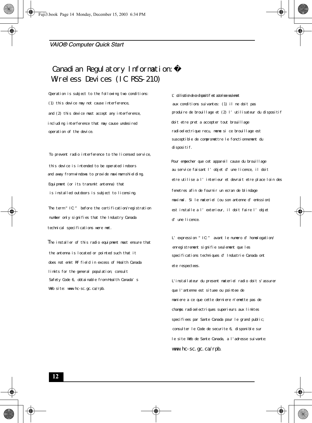 VAIO® Computer Quick Start12Fuji3.book  Page 14  Monday, December 15, 2003  6:34 PMCanadian Regulatory Information:Wireless Devices (IC RSS-210)Operation is subject to the following two conditions:(1) this device may not cause interference, and (2) this device must accept any interference, including interference that may cause undesired operation of the device.To prevent radio interference to the licensed service,this device is intended to be operated indoors and away from windows to provide maximum shielding.Equipment (or its transmit antenna) that is installed outdoors is subject to licensing.The term “IC:” before the certification/registrationnumber only signifies that the Industry Canada technical specifications were met. The installer of this radio equipment must ensure thatthe antenna is located or pointed such that it does not emit RF field in excess of Health Canadalimits for the general population; consult Safety Code 6, obtainable from Health Canada’s Web site: www.hc-sc.gc.ca/rpb.L’utilisation de ce dispositif est autorisee seulementaux conditions suivantes: (1) il ne doit pas produire de brouillage et (2) l’utilisateur du dispositif doit etre pret a accepter tout brouillage radioelectrique recu, meme si ce brouillage est susceptible de compromettre le fonctionnement du dispositif.Pour empecher que cet appareil cause du brouillageau service faisant l’objet d’une licence, il doit etre utilise a l’interieur et devrait etre place loin desfenetres afin de fournir un ecran de blindagemaximal. Si le materiel (ou son antenne d’emission)est installe a l’exterieur, il doit faire l’objet d’une licence.L’expression “IC:” avant le numero d’homologation/enregistrement signifie seulement que les specifications techniques d’Industrie Canada ontete respectees. L&apos;installateur du present materiel radio doit s&apos;assurerque l&apos;antenne est situee ou pointee de maniere a ce que cette derniere n&apos;emette pas dechamps radioelectriques superieurs aux limitesspecifiees par Sante Canada pour le grand public;consulter le Code de securite 6, disponible sur le site Web de Sante Canada, a l&apos;adresse suivante:www.hc-sc.gc.ca/rpb.