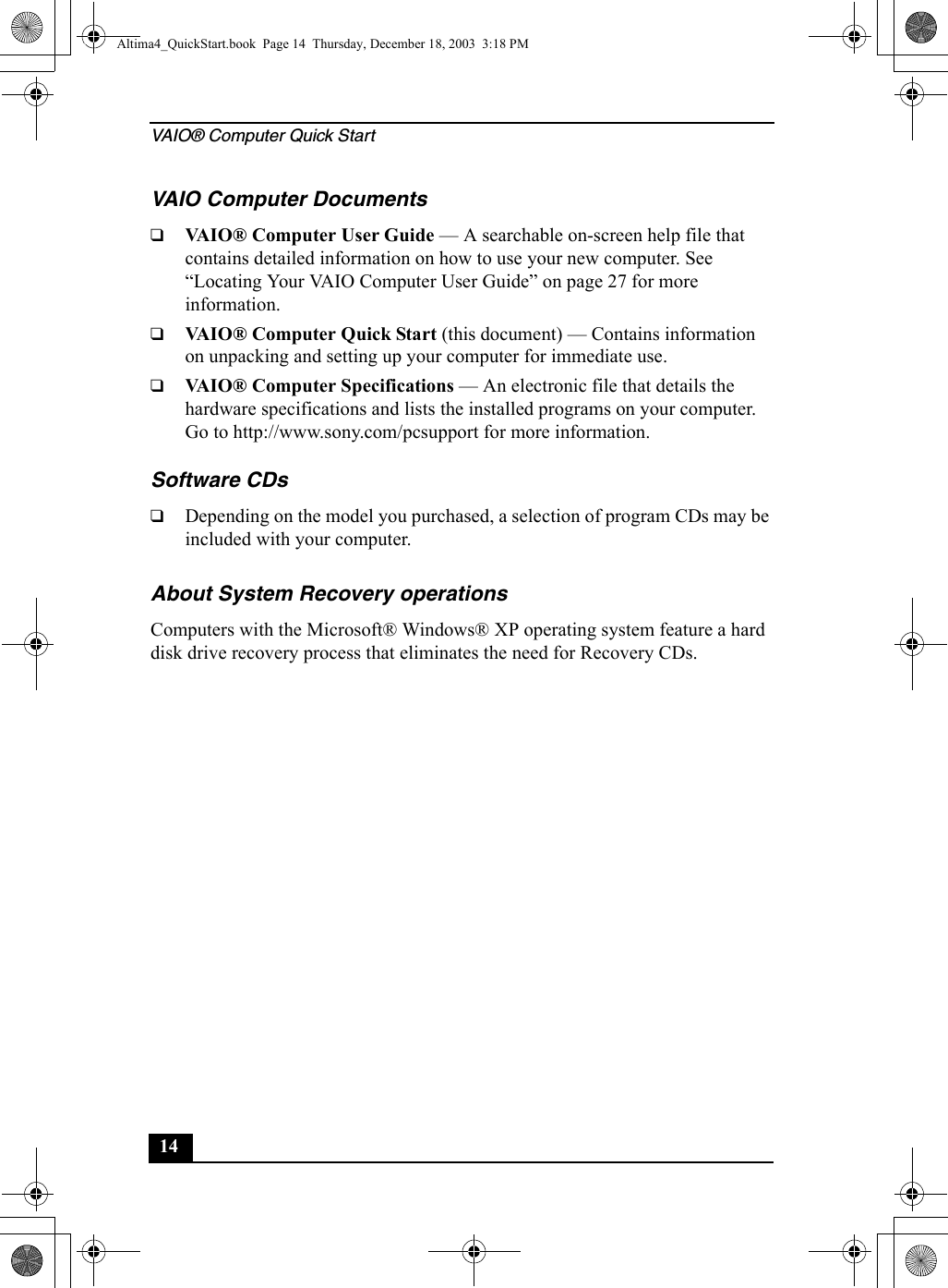 VAIO® Computer Quick Start14VAIO Computer Documents❑VAIO® Computer User Guide — A searchable on-screen help file that contains detailed information on how to use your new computer. See “Locating Your VAIO Computer User Guide” on page 27 for more information.❑VAIO® Computer Quick Start (this document) — Contains information on unpacking and setting up your computer for immediate use.❑VAIO® Computer Specifications — An electronic file that details the hardware specifications and lists the installed programs on your computer. Go to http://www.sony.com/pcsupport for more information.Software CDs❑Depending on the model you purchased, a selection of program CDs may be included with your computer.About System Recovery operations Computers with the Microsoft® Windows® XP operating system feature a hard disk drive recovery process that eliminates the need for Recovery CDs.Altima4_QuickStart.book  Page 14  Thursday, December 18, 2003  3:18 PM