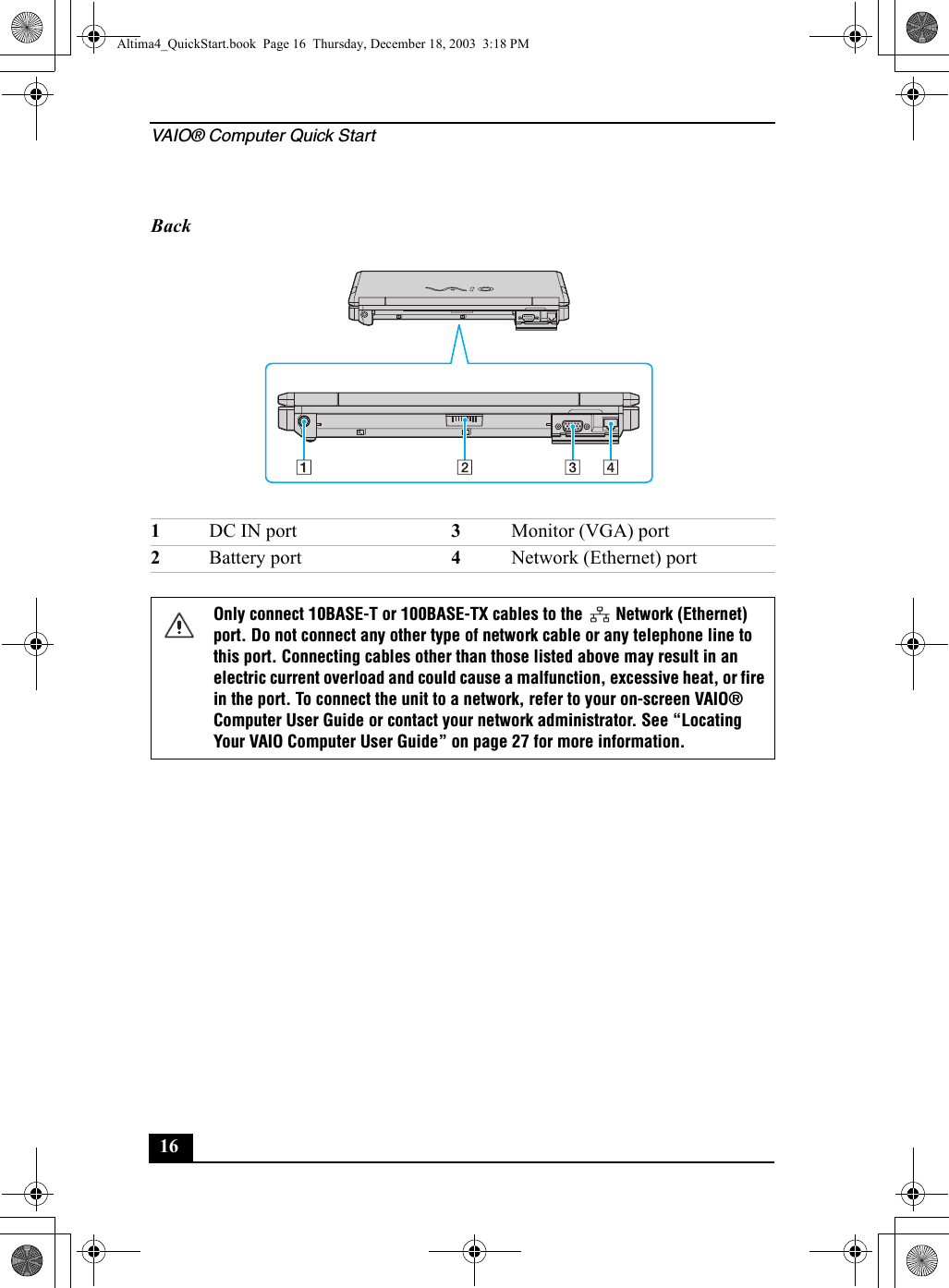 VAIO® Computer Quick Start16Back1DC IN port 3Monitor (VGA) port2Battery port 4Network (Ethernet) portOnly connect 10BASE-T or 100BASE-TX cables to the   Network (Ethernet) port. Do not connect any other type of network cable or any telephone line to this port. Connecting cables other than those listed above may result in an electric current overload and could cause a malfunction, excessive heat, or fire in the port. To connect the unit to a network, refer to your on-screen VAIO® Computer User Guide or contact your network administrator. See “Locating Your VAIO Computer User Guide” on page 27 for more information.Altima4_QuickStart.book  Page 16  Thursday, December 18, 2003  3:18 PM