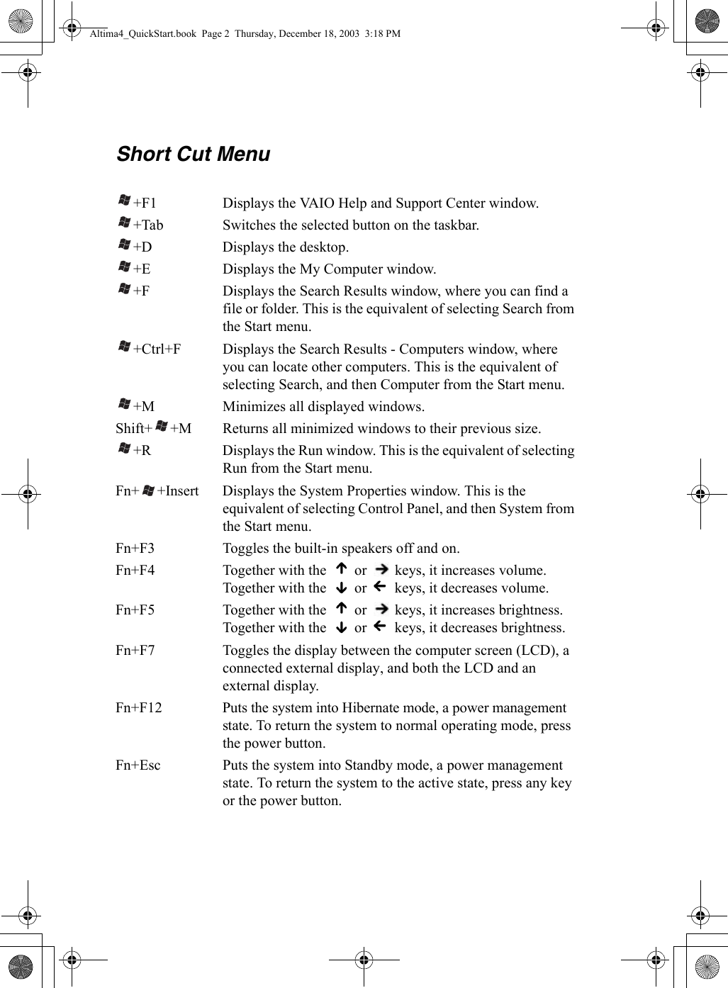 Short Cut Menu+F1 Displays the VAIO Help and Support Center window.+Tab Switches the selected button on the taskbar.+D Displays the desktop.+E Displays the My Computer window.+F Displays the Search Results window, where you can find a file or folder. This is the equivalent of selecting Search from the Start menu.+Ctrl+F Displays the Search Results - Computers window, where you can locate other computers. This is the equivalent of selecting Search, and then Computer from the Start menu.+M Minimizes all displayed windows.Shift+ +M Returns all minimized windows to their previous size.+R Displays the Run window. This is the equivalent of selecting Run from the Start menu.Fn+ +Insert Displays the System Properties window. This is the equivalent of selecting Control Panel, and then System from the Start menu.Fn+F3 Toggles the built-in speakers off and on.Fn+F4 Together with the   or   keys, it increases volume.Together with the   or   keys, it decreases volume.Fn+F5 Together with the   or   keys, it increases brightness.Together with the   or   keys, it decreases brightness.Fn+F7 Toggles the display between the computer screen (LCD), a connected external display, and both the LCD and an external display.Fn+F12 Puts the system into Hibernate mode, a power management state. To return the system to normal operating mode, press the power button.Fn+Esc Puts the system into Standby mode, a power management state. To return the system to the active state, press any key or the power button.Altima4_QuickStart.book  Page 2  Thursday, December 18, 2003  3:18 PM