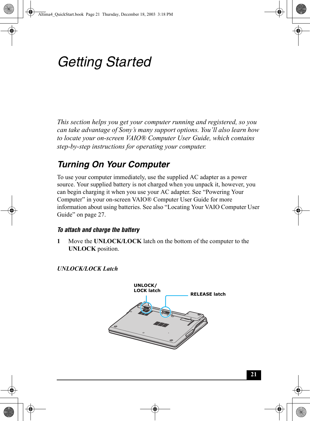 21Getting StartedThis section helps you get your computer running and registered, so you can take advantage of Sony’s many support options. You’ll also learn how to locate your on-screen VAIO® Computer User Guide, which contains step-by-step instructions for operating your computer.Turning On Your ComputerTo use your computer immediately, use the supplied AC adapter as a power source. Your supplied battery is not charged when you unpack it, however, you can begin charging it when you use your AC adapter. See “Powering Your Computer” in your on-screen VAIO® Computer User Guide for more information about using batteries. See also “Locating Your VAIO Computer User Guide” on page 27.To attach and charge the battery 1Move the UNLOCK/LOCK latch on the bottom of the computer to the UNLOCK position.UNLOCK/LOCK LatchRELEASE latchUNLOCK/LOCK latchAltima4_QuickStart.book  Page 21  Thursday, December 18, 2003  3:18 PM