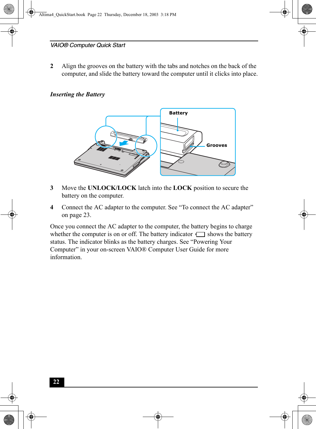 VAIO® Computer Quick Start222Align the grooves on the battery with the tabs and notches on the back of the computer, and slide the battery toward the computer until it clicks into place.3Move the UNLOCK/LOCK latch into the LOCK position to secure the battery on the computer.4Connect the AC adapter to the computer. See “To connect the AC adapter” on page 23.Once you connect the AC adapter to the computer, the battery begins to charge whether the computer is on or off. The battery indicator   shows the battery status. The indicator blinks as the battery charges. See “Powering Your Computer” in your on-screen VAIO® Computer User Guide for more information.Inserting the Battery BatteryGroovesAltima4_QuickStart.book  Page 22  Thursday, December 18, 2003  3:18 PM