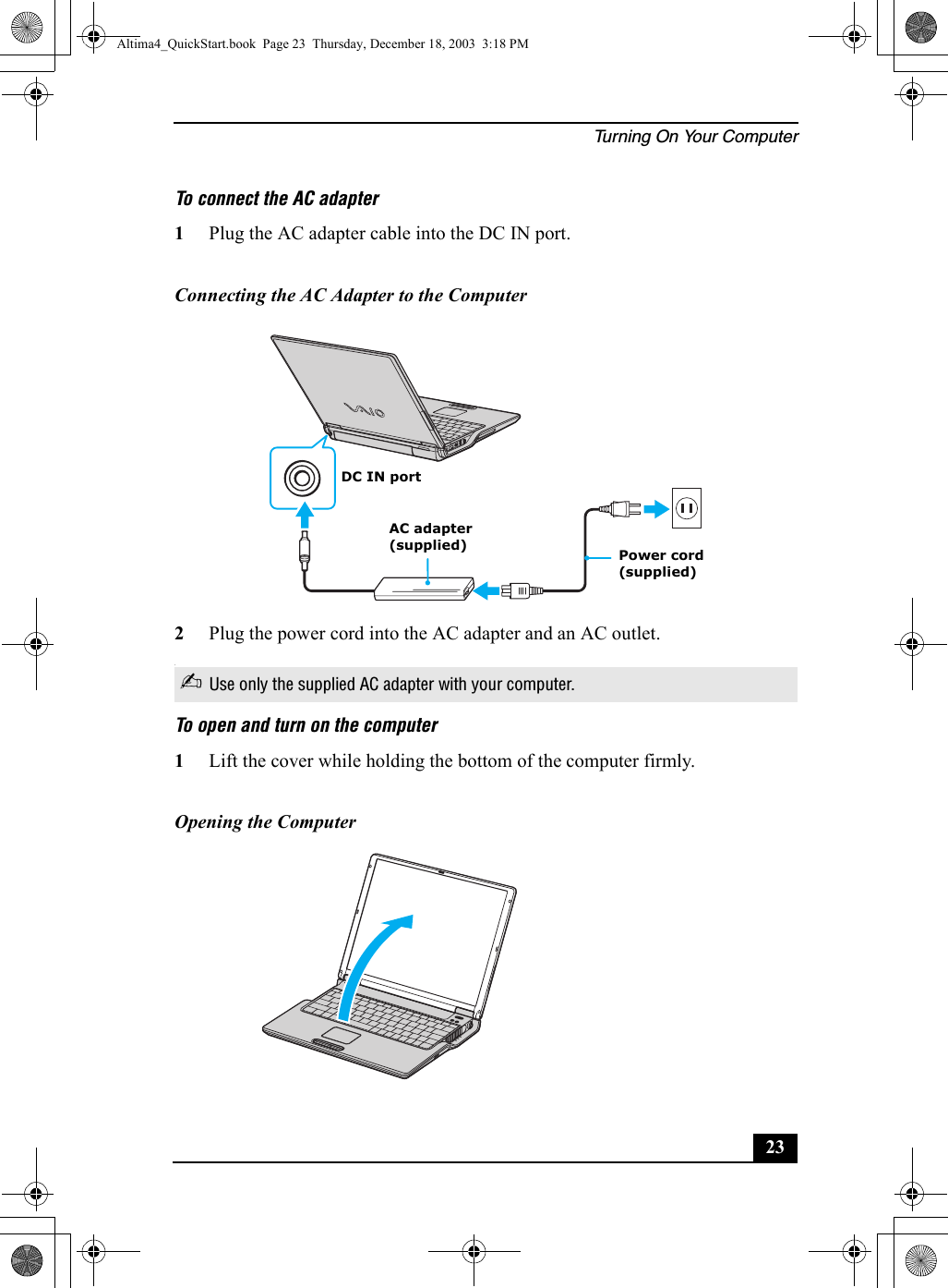 Turning On Your Computer23To connect the AC adapter 1Plug the AC adapter cable into the DC IN port.2Plug the power cord into the AC adapter and an AC outlet..To open and turn on the computer1Lift the cover while holding the bottom of the computer firmly.Connecting the AC Adapter to the Computer✍Use only the supplied AC adapter with your computer.Opening the ComputerAC adapter(supplied)DC IN portPower cord(supplied)Altima4_QuickStart.book  Page 23  Thursday, December 18, 2003  3:18 PM